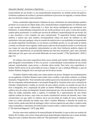 87
Alexandre Aksakof - Animismo e Espiritismo
transcendente de um tecido e a sua materialização temporária, no sentido estrito dá palavra.
Conforme acabamos de verificar o primeiro fenômeno é precursor do segundo, e é desse último
que nos devemos ocupar nesse momento.
Fomos conduzidos logicamente à hipótese de que o fenômeno da materialização poderia
produzir-se à custa de um objeto dado, sem o desmaterializar completamente. E é efetivamente
o que sucede conforme a observação e o dizer das forças inteligentes que produzem esse
fenômeno. A materialização temporária de um tecido produzir-se-ia, pois, à custa dos tecidos
usados pelos assistentes; é o tecido que serviria de médium à materialização de um tecido. Eis
o que encontrei a esse respeito em uma comunicação: “E impossível formar semelhante
matéria a menos que uma matéria correspondente esteja em posse do médium ou dos
assistentes, visto que qualquer coisa no mundo da matéria tem a sua qualidade correspondente
no mundo espiritual. Geralmente, é a cor branca a escolhida; porém, se, na sala onde se realiza
a sessão, se colocam cores vegetais, então quase cada um de nós poderia mudar a cor branca de
sua roupa em uma das gradações representadas na sala. Esse fenômeno poderia, depois de
uma série de experiências, ser produzido debaixo da vista dos assistentes, quer com a fazenda
fabricada por nós, quer com um tecido fabricado em vosso mundo.” (“The Spiritualist”, 1878, I,
pág. 15.)
Só conheço uma única experiência feita nesse sentido pelo Senhor Clifford-Smith, obtida
pela fotografia transcendente. O fim era provar a materialização transcendente de um tecido
natural, reproduzindo, como prova, o desenho desse tecido. Para fazer essa experiência, o
Senhor Smith serviu-se de uma toalha de mesa e dirigiu-se com o médium Williams a casa do
Senhor Hudson, fotógrafo. Eis a narração que ele fez dessa sessão:
“O Senhor Hudson tinha saído, mas voltou dentro em pouco. Dirigimo-nos imediatamente
ao seu gabinete. O Senhor Hudson nunca tinha visto a toalha, e não podia conhecer as minhas
intenções. Perguntei-lhe: “Esse desenho (da toalha) apareceria claramente em uma fotografia?”
Ele me respondeu afirmativamente e me propôs fotografá-la. Consenti nisso com a intenção de
estender simplesmente a toalha no encosto de uma cadeira; porém, na ocasião em que ele ia
tirar a fotografia, tive a inspiração de pedir ao Senhor Williams que se colocasse ao lado da
cadeira, fora do campo da fotografia, ficando inteiramente por trás da fazenda. Não desviei os
olhos da toalha estendida sobre a cadeira. O resultado foi o aparecimento de uma forma
espírita vestida de branco, cujo rosto era muito reconhecível através da fazenda; mas o fato
característico era que sobre os ombros via-se um fac-símile da toalha de mesa, exatamente
como eu a tinha colocado em minha casa, sobre o Senhor Williams; o desenho do tecido era
muito visível, ainda mais fácil de distinguir sobre a forma espírita do que sobre a cadeira onde
estava estendido, e entretanto ele tinha ficado à mostra sobre a cadeira durante todo o tempo.”
(“ The Spiritual Magazine”, 1872, pág. 488.)
Um dos casos mais autênticos de materialização de fazendas é o que se deu nas sessões do
Senhor W. Crookes, com a Srta. Cook, pela forma materializada conhecida com o nome de Katie
King. Eis como o Senhor Harrison, editor do “The Spiritualist”, testifica esse fato:
 