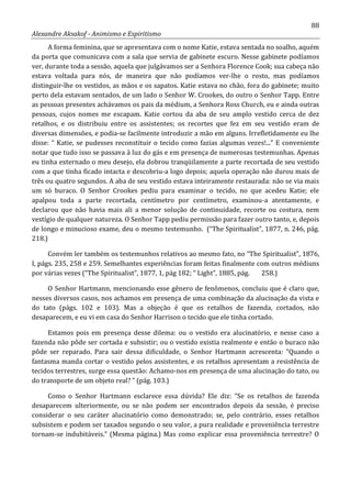 88
Alexandre Aksakof - Animismo e Espiritismo
A forma feminina, que se apresentava com o nome Katie, estava sentada no soalho, aquém
da porta que comunicava com a sala que servia de gabinete escuro. Nesse gabinete podíamos
ver, durante toda a sessão, aquela que julgávamos ser a Senhora Florence Cook; sua cabeça não
estava voltada para nós, de maneira que não podíamos ver-lhe o rosto, mas podíamos
distinguir-lhe os vestidos, as mãos e os sapatos. Katie estava no chão, fora do gabinete; muito
perto dela estavam sentados, de um lado o Senhor W. Crookes, do outro o Senhor Tapp. Entre
as pessoas presentes achávamos os pais da médium, a Senhora Ross Church, eu e ainda outras
pessoas, cujos nomes me escapam. Katie cortou da aba de seu amplo vestido cerca de dez
retalhos, e os distribuiu entre os assistentes; os recortes que fez em seu vestido eram de
diversas dimensões, e podia-se facilmente introduzir a mão em alguns. Irrefletidamente eu lhe
disse: “ Katie, se pudesses reconstituir o tecido como fazias algumas vezes!...” E conveniente
notar que tudo isso se passava à luz do gás e em presença de numerosas testemunhas. Apenas
eu tinha externado o meu desejo, ela dobrou tranqüilamente a parte recortada de seu vestido
com a que tinha ficado intacta e descobriu-a logo depois; aquela operação não durou mais de
três ou quatro segundos. A aba de seu vestido estava inteiramente restaurada: não se via mais
um só buraco. O Senhor Crookes pediu para examinar o tecido, no que acedeu Katie; ele
apalpou toda a parte recortada, centímetro por centímetro, examinou-a atentamente, e
declarou que não havia mais ali a menor solução de continuidade, recorte ou costura, nem
vestígio de qualquer natureza. O Senhor Tapp pediu permissão para fazer outro tanto, e, depois
de longo e minucioso exame, deu o mesmo testemunho. (“The Spiritualist”, 1877, n. 246, pág.
218.)
Convém ler também os testemunhos relativos ao mesmo fato, no “The Spiritualist”, 1876,
I, págs. 235, 258 e 259. Semelhantes experiências foram feitas finalmente com outros médiuns
por várias vezes (“The Spiritualist”, 1877, 1, pág 182; “ Light”, 1885, pág. 258.)
O Senhor Hartmann, mencionando esse gênero de fenômenos, concluiu que é claro que,
nesses diversos casos, nos achamos em presença de uma combinação da alucinação da vista e
do tato (págs. 102 e 103). Mas a objeção é que os retalhos de fazenda, cortados, não
desaparecem, e eu vi em casa do Senhor Harrison o tecido que ele tinha cortado.
Estamos pois em presença desse dilema: ou o vestido era alucinatório, e nesse caso a
fazenda não pôde ser cortada e subsistir; ou o vestido existia realmente e então o buraco não
pôde ser reparado. Para sair dessa dificuldade, o Senhor Hartmann acrescenta: “Quando o
fantasma manda cortar o vestido pelos assistentes, e os retalhos apresentam a resistência de
tecidos terrestres, surge essa questão: Achamo-nos em presença de uma alucinação do tato, ou
do transporte de um objeto real? ” (pág. 103.)
Como o Senhor Hartmann esclarece essa dúvida? Ele diz: “Se os retalhos de fazenda
desaparecem ulteriormente, ou se não podem ser encontrados depois da sessão, é preciso
considerar o seu caráter alucinatório como demonstrado; se, pelo contrário, esses retalhos
subsistem e podem ser taxados segundo o seu valor, a pura realidade e proveniência terrestre
tornam-se indubitáveis.” (Mesma página.) Mas como explicar essa proveniência terrestre? O
 