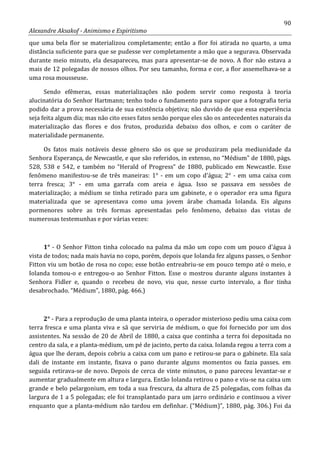 90
Alexandre Aksakof - Animismo e Espiritismo
que uma bela flor se materializou completamente; então a flor foi atirada no quarto, a uma
distância suficiente para que se pudesse ver completamente a mão que a segurava. Observada
durante meio minuto, ela desapareceu, mas para apresentar-se de novo. A flor não estava a
mais de 12 polegadas de nossos olhos. Por seu tamanho, forma e cor, a flor assemelhava-se a
uma rosa mousseuse.
Sendo efêmeras, essas materializações não podem servir como resposta à teoria
alucinatória do Senhor Hartmann; tenho todo o fundamento para supor que a fotografia teria
podido dar a prova necessária de sua existência objetiva; não duvido de que essa experiência
seja feita algum dia; mas não cito esses fatos senão porque eles são os antecedentes naturais da
materialização das flores e dos frutos, produzida debaixo dos olhos, e com o caráter de
materialidade permanente.
Os fatos mais notáveis desse gênero são os que se produziram pela mediunidade da
Senhora Esperança, de Newcastle, e que são referidos, in extenso, no “Médium” de 1880, págs.
528, 538 e 542, e também no “Herald of Progress” de 1880, publicado em Newcastle. Esse
fenômeno manifestou-se de três maneiras: 1° - em um copo d'água; 2° - em uma caixa com
terra fresca; 3° - em uma garrafa com areia e água. Isso se passava em sessões de
materialização; a médium se tinha retirado para um gabinete, e o operador era uma figura
materializada que se apresentava como uma jovem árabe chamada Iolanda. Eis alguns
pormenores sobre as três formas apresentadas pelo fenômeno, debaixo das vistas de
numerosas testemunhas e por várias vezes:
1° - O Senhor Fitton tinha colocado na palma da mão um copo com um pouco d'água à
vista de todos; nada mais havia no copo, porém, depois que Iolanda fez alguns passes, o Senhor
Fitton viu um botão de rosa no copo; esse botão entreabriu-se em pouco tempo até o meio, e
Iolanda tomou-o e entregou-o ao Senhor Fitton. Esse o mostrou durante alguns instantes à
Senhora Fidler e, quando o recebeu de novo, viu que, nesse curto intervalo, a flor tinha
desabrochado. “Médium”, 1880, pág. 466.)
2° - Para a reprodução de uma planta inteira, o operador misterioso pediu uma caixa com
terra fresca e uma planta viva e sã que serviria de médium, o que foi fornecido por um dos
assistentes. Na sessão de 20 de Abril de 1880, a caixa que continha a terra foi depositada no
centro da sala, e a planta-médium, um pé de jacinto, perto da caixa. Iolanda regou a terra com a
água que lhe deram, depois cobriu a caixa com um pano e retirou-se para o gabinete. Ela saía
dali de instante em instante, fixava o pano durante alguns momentos ou fazia passes. em
seguida retirava-se de novo. Depois de cerca de vinte minutos, o pano pareceu levantar-se e
aumentar gradualmente em altura e largura. Então Iolanda retirou o pano e viu-se na caixa um
grande e belo pelargonium, em toda a sua frescura, da altura de 25 polegadas, com folhas da
largura de 1 a 5 polegadas; ele foi transplantado para um jarro ordinário e continuou a viver
enquanto que a planta-médium não tardou em definhar. (“Médium)”, 1880, pág. 306.) Foi da
 
