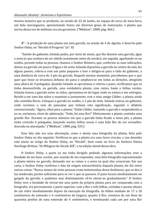 91
Alexandre Aksakof - Animismo e Espiritismo
mesma maneira que se produziu, na sessão de 22 de Junho, no espaço de cerca de meia hora,
um belo morangueiro, apresentando frutos em diversos graus de maturação; a planta que
serviu dessa vez de médium era um geranium. (“Médium”, 1880, pág. 466.)
3° - A produção de uma planta em uma garrafa, na sessão de 4 de Agosto, é descrita pelo
Senhor Oxley, no “Herald of Progress” (n°. 8)
“Saindo do gabinete, Iolanda pediu, por meio de sinais, que lhe dessem uma garrafa, água
e areia (o que acabava de ser obtido justamente antes da sessão); em seguida, agachando-se no
soalho, perante todas as pessoas, chamou o Senhor Reimers, que, conforme as suas indicações,
deitou na garrafa um pouco d'água e de areia. Iolanda depositou a garrafa no centro da sala, fez
alguns passes, cobriu-a com um pano pequeno e leve e dirigiu-se para o lado do gabinete, a
uma distância de cerca de 3 pés da garrafa. Naquele mesmo momento, percebemos que o que
quer que fosse se levantava debaixo do pano e ampliava-se em todas as direções, atingindo
uma altura de 4 polegadas. Quando Iolanda se aproximou e retirou o pano, verificamos que se
tinha desenvolvido, na garrafa, uma verdadeira planta, com raízes, haste e folhas verdes.
Iolanda tomou a garrafa entre as mãos, aproximou-se do lugar onde eu estava e me entregou.
Recebi-a em uma das mãos e examinei-a juntamente com o meu amigo Cálder; a planta ainda
não continha flores. Coloquei a garrafa no soalho, a 2 pés de mim. Iolanda entrou no gabinete,
onde ouvimos o som de pancadas que tinham esta significação, segundo o alfabeto
convencionado: “Agora, olhai para a planta.” Então Cálder, tomando a garrafa e suspendendo-a
no ar, exclamou, cheio de admiração: “Vede, há uma flor!” Efetivamente a planta continha uma
grande flor. Durante os poucos minutos em que a garrafa tinha ficado a meus pés, a planta
tinha crescido 6 polegadas, lançando muitas folhas novas e uma bela flor de cor vermelho-
dourada ou alaranjada.” (“Médium”, 1880, pág. 529.)
Esse fato não era uma alucinação, como o atesta uma fotografia da planta, feita pelo
Senhor Oxley no dia seguinte. Verificou-se que a planta era uma Ixora crocata; o seu desenho
está anexo ao artigo do Senhor Oxley, no “Herald”, bem como no livro da Senhora Emma
Hardinge-Brittan, “Os Milagres do Século XIX”, e na edição alemã dessa obra.
O Senhor Oxley, a quem eu me tinha dirigido pedindo algumas informações, teve a
bondade de me fazer aceitar, por ocasião de me responder, uma bela fotografia representando
a planta inteira na garrafa, deixando ver as raízes e a areia na qual elas cresceram. Em sua
carta, o Senhor Oxley confirma o fato da origem extraordinária daquela planta; ele diz entre
outras coisas: “Nunca menos de vinte pessoas eram testemunhas desse fenômeno, que se deu à
luz moderada, porém suficiente para se ver o que se passava. O pano tocava imediatamente no
gargalo da garrafa, e pudemos mui distintamente vê-lo elevar-se gradualmente.” O Senhor
Oxley teve a bondade de enviar-me uma parte da própria planta para ser comparada com a
fotografia; era precisamente a parte superior, com a flor e três folhas, cortadas e postas abaixo
de um vidro imediatamente depois da execução da fotografia. As folhas mediam de 17 a 18
centímetros de extensão e 6 centímetros de largura; quanto à flor, constava de um feixe de
quarenta pistilos de uma extensão de 4 centímetros, e terminando cada um por uma flor
 