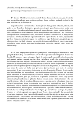 93
Alexandre Aksakof - Animismo e Espiritismo
Quanto aos quesitos que o senhor me apresenta:
1° - E muito difícil determinar a intensidade da luz. A sala era iluminada a gás, através de
uma janela disfarçada por uma cortina vermelha; a chama podia ser graduada no interior da
sala; aumentava-se ou diminuía-se.
Enquanto durava o crescimento, a iluminação era fraca, porém suficiente, não só para
poder-se ver Iolanda e distinguir a garrafa, coberta pelo pano branco, como ainda para
acompanhar a elevação gradual daquele pano à proporção que a planta crescia. Conforme o
indica o desenho, eu me achava a uma distância da planta que não excedia de 3 pés, e posso por
conseguinte dizer com segurança que o pano branco se elevou a uma altura de 16 polegadas no
espaço de 3 minutos. Quando em seguida Iolanda tirou o pano de cima da planta, o que eu não
perdi de vista por um instante, julguei ver um Ficus no lugar da Ixora crocata, planta que eu
não conhecia. A claridade existente me permitia distinguir cada folha, de maneira que pude
reconhecer o meu engano antes que Iolanda tivesse entregado a garrafa com a planta ao
Senhor Oxley.
2° - O vaso, empregado naquele caso (uma garrafa com um gargalo de menos de uma
polegada de diâmetro), é absolutamente semelhante ao que é reproduzido por um desenho no
Herald of Progress; vi-o quer antes, quer depois da sessão, e pude examiná-lo minuciosamente,
pois, quando traziam a garrafa, a areia, a água e a folha de jornal, a luz foi aumentada. Essa
circunstância não pode ser posta em dúvida de maneira alguma. Eis a ordem que se observou
na sessão: quando no começo, Iolanda distribuiu as suas rosas, entrou no gabinete, e os objetos
precatados foram pedidos por meio de pancadas que saíam do gabinete. O Senhor Oxley diz
que antes da sessão ele tinha sido prevenido (provavelmente por meio de escritas
automáticas) de que esses objetos deviam estar prontos de antemão. O Senhor Armstrong, de
cuja honorabilidade não tenho dúvida, e que dirigia essas sessões, foi o próprio que ofereceu
esses acessórios. A Senhora Esperança achava-se naquele momento em estado de transe
provavelmente parcial, pois que, achando-se no gabinete, conversava e tossia. Logo que se
diminuiu a luz, Iolanda saiu do gabinete, chamou com um aceno o Senhor Reimers e lhe fez
sinal de colocar a folha do jornal no chão e de encher a garrafa, que foi colocada em cima, com
areia até determinada altura, e para deitar nela uma certa quantidade de água. O Senhor
Reimers fez o que se lhe pedia, conservando-se de joelhos na margem do jornal, enquanto Iolan
estava defronte dele, do lado oposto, também de joelhos. Logo que o Senhor Reimers terminou,
Iolanda lhe deu um beijo na testa e lhe fez sinal para que ele voltasse a seu lugar. Ela própria
levantou-se e cobriu a garrafa com o pano branco. Donde o tinha ela tirado? Era uma parte de
seu vestido, ou antes o tinha ela produzido naquela ocasião? Eu não desejaria aventurar uma
opinião qualquer a esse respeito; mas posso dizer que, a contar do momento em que a garrafa
foi coberta, eu estava no caso de examinar perfeitamente, quer a garrafa, quer o fantasma, até a
ocasião em que ele retirou o pano.
 