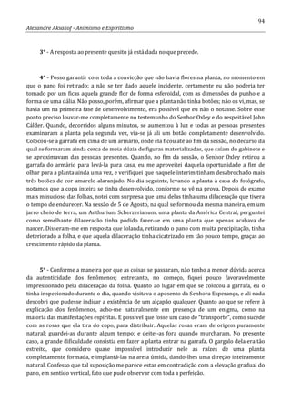94
Alexandre Aksakof - Animismo e Espiritismo
3° - A resposta ao presente quesito já está dada no que precede.
4° - Posso garantir com toda a convicção que não havia flores na planta, no momento em
que o pano foi retirado; a não se ter dado aquele incidente, certamente eu não poderia ter
tomado por um ficas aquela grande flor de forma esferoidal, com as dimensões do punho e a
forma de uma dália. Não posso, porém, afirmar que a planta não tinha botões; não os vi, mas, se
havia um na primeira fase de desenvolvimento, era possível que eu não o notasse. Sobre esse
ponto preciso louvar-me completamente no testemunho do Senhor Oxley e do respeitável John
Cálder. Quando, decorridos alguns minutos, se aumentou à luz e todas as pessoas presentes
examinaram a planta pela segunda vez, via-se já ali um botão completamente desenvolvido.
Colocou-se a garrafa em cima de um armário, onde ela ficou até ao fim da sessão, no decurso da
qual se formaram ainda cerca de meia dúzia de figuras materializadas, que saíam do gabinete e
se aproximavam das pessoas presentes. Quando, no fim da sessão, o Senhor Oxley retirou a
garrafa do armário para levá-la para casa, eu me aproveitei daquela oportunidade a fim de
olhar para a planta ainda uma vez, e verifiquei que naquele ínterim tinham desabrochado mais
três botões de cor amarelo-alaranjado. No dia seguinte, levando a planta à casa do fotógrafo,
notamos que a copa inteira se tinha desenvolvido, conforme se vê na prova. Depois de exame
mais minucioso das folhas, notei com surpresa que uma delas tinha uma dilaceração que tivera
o tempo de endurecer. Na sessão de 5 de Agosto, na qual se formou da mesma maneira, em um
jarro cheio de terra, um Anthurium Scherzerianum, uma planta da América Central, perguntei
como semelhante dilaceração tinha podido fazer-se em uma planta que apenas acabava de
nascer. Disseram-me em resposta que Iolanda, retirando o pano com muita precipitação, tinha
deteriorado a folha, e que aquela dilaceração tinha cicatrizado em tão pouco tempo, graças ao
crescimento rápido da planta.
5° - Conforme a maneira por que as coisas se passaram, não tenho a menor dúvida acerca
da autenticidade dos fenômenos; entretanto, no começo, fiquei pouco favoravelmente
impressionado pela dilaceração da folha. Quanto ao lugar em que se colocou a garrafa, eu o
tinha inspecionado durante o dia, quando visitava o aposento da Senhora Esperança, e ali nada
descobri que pudesse indicar a existência de um alçapão qualquer. Quanto ao que se refere à
explicação dos fenômenos, acho-me naturalmente em presença de um enigma, como na
maioria das manifestações espíritas. E possível que fosse um caso de “transporte”, como sucede
com as rosas que ela tira do copo, para distribuir. Aquelas rosas eram de origem puramente
natural; guardei-as durante algum tempo; e deitei-as fora quando murcharam. No presente
caso, a grande dificuldade consistia em fazer a planta entrar na garrafa. O gargalo dela era tão
estreito, que considero quase impossível introduzir nele as raízes de uma planta
completamente formada, e implantá-las na areia úmida, dando-lhes uma direção inteiramente
natural. Confesso que tal suposição me parece estar em contradição com a elevação gradual do
pano, em sentido vertical, fato que pude observar com toda a perfeição.
 