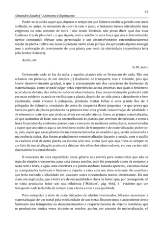 95
Alexandre Aksakof - Animismo e Espiritismo
Poder-se-ia ainda supor que, durante o tempo em que Reimers enchia a garrafa com areia
molhada, ou antes, no momento de cobri-Ia com o pano, o fantasma tivesse introduzido uma
vergôntea ou uma semente de ixora - não sendo botânico, não posso dizer qual das duas
hipóteses é mais plausível -, e que depois, com o auxilio de uma força que nos é desconhecida,
tivesse conseguido efetuar uma germinação e um desenvolvimento extraordinariamente
rápido da planta. Detive-me nessa suposição, tanto anais porque ela apresenta alguma analogia
com a aceleração do crescimento de uma planta por meio da eletricidade (experiência feita
pelo Senhor Reimers).
Aceite, etc.
O. W. Sellin
Certamente nada se faz do nada, e aquelas plantas não se formaram do nada. Não nos
achamos em presença de um simples (!) fenômeno de transporte, isso é evidente, pois que
houve desenvolvimento gradual, o que é precisamente um dos caracteres do fenômeno da
materialização, como se pode julgar pelas experiências acima descritas, nas quais o fenômeno
se produziu debaixo das vistas de todos os observadores. Esse desenvolvimento gradual é cada
vez mais evidente quando se verifica que a planta, depois de ter sido posta a descoberto e bem
examinada, ainda cresceu 6 polegadas, produziu muitas folhas e uma grande flor de 5
polegadas de diâmetro, constando de cerca de cinquenta flores pequenas - o que prova que
havia na parte da planta produzida na primeira fase uma grande concentração de vitalidade e
de elementos materiais que ainda estavam em estado latente. Como as plantas materializadas,
de que acabamos de falar, não se assemelhavam às plantas que serviram de médium, e como a
Ixora foi produzida, conforme parece, sem o concurso de nenhuma outra planta, somos levados
a supor que assistimos aqui a um fenômeno misto de transporte e de materialização; poder-se-
ia, pois, supor que essas plantas foram desmaterializadas na ocasião e que, sendo conservada a
sua essência típica, elas foram gradualmente rematerializadas durante a sessão, com o auxílio
da essência vital de outra planta, ou mesmo sem isso. Como quer que seja, trata-se sempre de
um fato de materialização produzida debaixo dos olhos dos observadores, e o seu caráter não
alucinatório fica estabelecido.
O insucesso de uma experiência desse gênero nos servirá para demonstrar que não se
trata de simples transportes; para uma dessas sessões, tudo foi preparado como de costume: a
caixa com a terra, a água, uma cobertura e a planta-médium. Iolanda apareceu, executou todas
as manipulações habituais e finalmente repeliu a caixa com um aborrecimento tão manifesto
que teria excitado a hilaridade em qualquer outra circunstância menos interessante. Ela nos
disse, em explicação, que a terra era de má qualidade e cheia de bolor; que, por conseguinte, só
se tinha produzido bolor sob sua influência (“Médium”, pág. 466). E evidente que um
transporte nada teria tido de comum com a terra e com a sua qualidade.
Para completar a série de materializações de objetos inanimados, falta-me mencionar a
materialização de um metal pela mediunidade de um metal. Encontramos o antecedente desse
fenômeno nos transportes ou desaparecimentos e reaparecimentos de objetos metálicos, que
se produziram muitas vezes durante as sessões; porém, em assunto de materialização, só
 