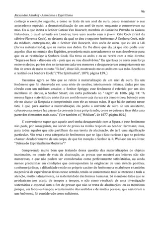 96
Alexandre Aksakof - Animismo e Espiritismo
conheço o exemplo seguinte, e como se trata de um anel de ouro, posso mencionar o seu
antecedente especial: a desmaterialização de um anel de ouro, enquanto o conservavam na
mão. Eis o que atesta o Senhor Cateau Van Rosevelt, membro do Conselho Privado da Guiana
Holandesa, o qual, estando em Londres, teve uma sessão com a jovem Kate Cook (irmã da
célebre Florence Cook), no decurso da qual se deu o seguinte fenômeno: A Senhora Cook, mãe
da médium, entregou-me, diz o Senhor Van Rosevelt, dois anéis de ouro, que eu dei a Lili
(forma materializada), que os meteu nos dedos. Eu lhe disse que ela, já que não podia usar
aquelas jóias no mundo dos Espíritos, procederia mais acertadamente se mas devolvesse para
que eu as restituísse à Senhora Cook. Ela tirou os anéis e eu os recebi com a mão direita:
“Segura-os bem - disse-me ela - pois que eu vou dissolvê-los.” Eu apertava os anéis com força
entre os dedos, porém eles se tornaram cada vez menores e desapareceram completamente no
fim de cerca de meio minuto. “Ei-los”, disse Lili, mostrando-me os anéis em sua mão. Recebi-os
e restituí-os à Senhora Cook.” (“The Spiritualist”, 1879, página 159. )
Passemos agora ao fato que se refere à materialização de um anel de ouro. Eis um
fenômeno que foi observado em uma série de sessões, inteiramente íntimas, dadas por um
círculo com um médium amador, o Senhor Spriggs; esse fenômeno é referido por um dos
membros do círculo, o Senhor Smart, em carta publicada no “ Light” de 1886, pág. 94: “A
mesma figura materializou certo dia um anel de ouro cuja dureza ela demonstrou, batendo com
ele no abajur da lâmpada e comprimindo com ele as nossas mãos. O que há de curioso nesse
fato, é que, para auxiliar a materialização, ela pediu a corrente de ouro de um assistente,
colocou-a na mesa e fez passes da corrente à sua própria mão, como se quisesse tirar dela uma
parte dos elementos mais sutis.” (Ver também o (“Médium”, de 1877, página 802.)
E' conveniente supor que aquele anel tenha desaparecido com a figura, e esse fenômeno
não pode, por conseguinte, me servir de prova na minha resposta ao Senhor Hartmann; mas,
para todos aqueles que não partilham da sua teoria de alucinação, ele terá uma significação
particular. Não será a essa categoria de fenômenos que se liga o fato curioso a que se poderia
chamar: desdobramento de um corpo, de que faz menção o Senhor A. R. Wallace em seu livro:
“Defesa do Espiritualismo Moderno”?
Compreendo muito bem que tratando dessa questão das materializações de objetos
inanimados, no ponto de vista da alucinação, as provas que mostrei aos leitores não são
numerosas, e que não podem ser consideradas como perfeitamente satisfatórias, ou ainda
menos produzidas em condições que correspondam às exigências de uma ciência positiva;
conforme já disse, a dificuldade reside no próprio caráter do fenômeno a estabelecer e também
na penúria de experiências feitas nesse sentido, tendo-se concentrado todo o interesse e toda a
atenção, muito naturalmente, na materialidade das formas humanas. Só menciono fatos que se
produziram por acaso, de tempos a tempos, e não como resultado de uma investigação
sistemática e especial com o fim de provar que não se trata de alucinações; eu as menciono
porque, em todos os tempos, o testemunho dos sentidos e de muitas pessoas, que assistiram a
um fenômeno, foi considerado como suficiente.
 