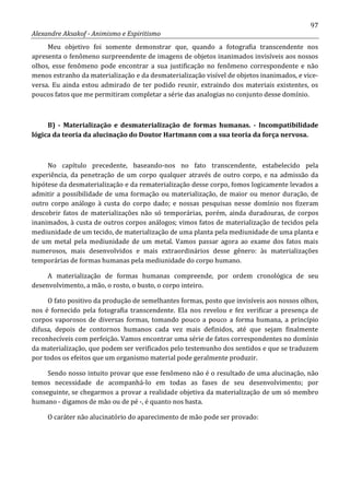 97
Alexandre Aksakof - Animismo e Espiritismo
Meu objetivo foi somente demonstrar que, quando a fotografia transcendente nos
apresenta o fenômeno surpreendente de imagens de objetos inanimados invisíveis aos nossos
olhos, esse fenômeno pode encontrar a sua justificação no fenômeno correspondente e não
menos estranho da materialização e da desmaterialização visível de objetos inanimados, e vice-
versa. Eu ainda estou admirado de ter podido reunir, extraindo dos materiais existentes, os
poucos fatos que me permitiram completar a série das analogias no conjunto desse domínio.
B) - Materialização e desmaterialização de formas humanas. - Incompatibilidade
lógica da teoria da alucinação do Doutor Hartmann com a sua teoria da força nervosa.
No capítulo precedente, baseando-nos no fato transcendente, estabelecido pela
experiência, da penetração de um corpo qualquer através de outro corpo, e na admissão da
hipótese da desmaterialização e da rematerialização desse corpo, fomos logicamente levados a
admitir a possibilidade de uma formação ou materialização, de maior ou menor duração, de
outro corpo análogo à custa do corpo dado; e nossas pesquisas nesse domínio nos fizeram
descobrir fatos de materializações não só temporárias, porém, ainda duradouras, de corpos
inanimados, à custa de outros corpos análogos; vimos fatos de materialização de tecidos pela
mediunidade de um tecido, de materialização de uma planta pela mediunidade de uma planta e
de um metal pela mediunidade de um metal. Vamos passar agora ao exame dos fatos mais
numerosos, mais desenvolvidos e mais extraordinários desse gênero: às materializações
temporárias de formas humanas pela mediunidade do corpo humano.
A materialização de formas humanas compreende, por ordem cronológica de seu
desenvolvimento, a mão, o rosto, o busto, o corpo inteiro.
O fato positivo da produção de semelhantes formas, posto que invisíveis aos nossos olhos,
nos é fornecido pela fotografia transcendente. Ela nos revelou e fez verificar a presença de
corpos vaporosos de diversas formas, tomando pouco a pouco a forma humana, a princípio
difusa, depois de contornos humanos cada vez mais definidos, até que sejam finalmente
reconhecíveis com perfeição. Vamos encontrar uma série de fatos correspondentes no domínio
da materialização, que podem ser verificados pelo testemunho dos sentidos e que se traduzem
por todos os efeitos que um organismo material pode geralmente produzir.
Sendo nosso intuito provar que esse fenômeno não é o resultado de uma alucinação, não
temos necessidade de acompanhá-lo em todas as fases de seu desenvolvimento; por
conseguinte, se chegarmos a provar a realidade objetiva da materialização de um só membro
humano - digamos de mão ou de pé -, é quanto nos basta.
O caráter não alucinatório do aparecimento de mão pode ser provado:
 