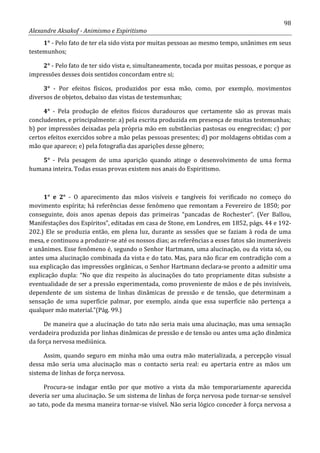 98
Alexandre Aksakof - Animismo e Espiritismo
1° - Pelo fato de ter ela sido vista por muitas pessoas ao mesmo tempo, unânimes em seus
testemunhos;
2° - Pelo fato de ter sido vista e, simultaneamente, tocada por muitas pessoas, e porque as
impressões desses dois sentidos concordam entre si;
3° - Por efeitos físicos, produzidos por essa mão, como, por exemplo, movimentos
diversos de objetos, debaixo das vistas de testemunhas;
4° - Pela produção de efeitos físicos duradouros que certamente são as provas mais
concludentes, e principalmente: a) pela escrita produzida em presença de muitas testemunhas;
b) por impressões deixadas pela própria mão em substâncias pastosas ou enegrecidas; c) por
certos efeitos exercidos sobre a mão pelas pessoas presentes; d) por moldagens obtidas com a
mão que aparece; e) pela fotografia das aparições desse gênero;
5° - Pela pesagem de uma aparição quando atinge o desenvolvimento de uma forma
humana inteira. Todas essas provas existem nos anais do Espiritismo.
1° e 2° - O aparecimento das mãos visíveis e tangíveis foi verificado no começo do
movimento espírita; há referências desse fenômeno que remontam a Fevereiro de 1850; por
conseguinte, dois anos apenas depois das primeiras “pancadas de Rochester”. (Ver Ballou,
Manifestações dos Espíritos”, editadas em casa de Stone, em Londres, em 1852, págs. 44 e 192-
202.) Ele se produzia então, em plena luz, durante as sessões que se faziam à roda de uma
mesa, e continuou a produzir-se até os nossos dias; as referências a esses fatos são inumeráveis
e unânimes. Esse fenômeno é, segundo o Senhor Hartmann, uma alucinação, ou da vista só, ou
antes uma alucinação combinada da vista e do tato. Mas, para não ficar em contradição com a
sua explicação das impressões orgânicas, o Senhor Hartmann declara-se pronto a admitir uma
explicação dupla: “No que diz respeito às alucinações do tato propriamente ditas subsiste a
eventualidade de ser a pressão experimentada, como proveniente de mãos e de pés invisíveis,
dependente de um sistema de linhas dinâmicas de pressão e de tensão, que determinam a
sensação de uma superfície palmar, por exemplo, ainda que essa superfície não pertença a
qualquer mão material.”(Pág. 99.)
De maneira que a alucinação do tato não seria mais uma alucinação, mas uma sensação
verdadeira produzida por linhas dinâmicas de pressão e de tensão ou antes uma ação dinâmica
da força nervosa mediúnica.
Assim, quando seguro em minha mão uma outra mão materializada, a percepção visual
dessa mão seria uma alucinação mas o contacto seria real: eu apertaria entre as mãos um
sistema de linhas de força nervosa.
Procura-se indagar então por que motivo a vista da mão temporariamente aparecida
deveria ser uma alucinação. Se um sistema de linhas de força nervosa pode tornar-se sensível
ao tato, pode da mesma maneira tornar-se visível. Não seria lógico conceder à força nervosa a
 