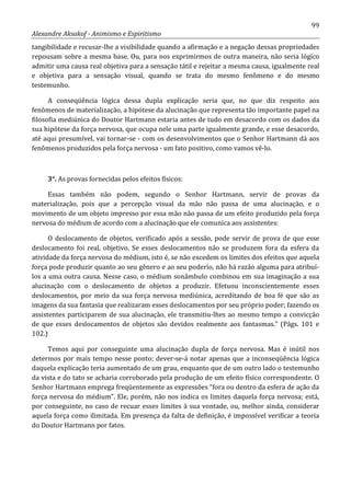 99
Alexandre Aksakof - Animismo e Espiritismo
tangibilidade e recusar-lhe a visibilidade quando a afirmação e a negação dessas propriedades
repousam sobre a mesma base. Ou, para nos exprimirmos de outra maneira, não seria lógico
admitir uma causa real objetiva para a sensação tátil e rejeitar a mesma causa, igualmente real
e objetiva para a sensação visual, quando se trata do mesmo fenômeno e do mesmo
testemunho.
A conseqüência lógica dessa dupla explicação seria que, no que diz respeito aos
fenômenos de materialização, a hipótese da alucinação que representa tão importante papel na
filosofia mediúnica do Doutor Hartmann estaria antes de tudo em desacordo com os dados da
sua hipótese da força nervosa, que ocupa nele uma parte igualmente grande, e esse desacordo,
até aqui presumível, vai tornar-se - com os desenvolvimentos que o Senhor Hartmann dá aos
fenômenos produzidos pela força nervosa - um fato positivo, como vamos vê-lo.
3°. As provas fornecidas pelos efeitos físicos:
Essas também não podem, segundo o Senhor Hartmann, servir de provas da
materialização, pois que a percepção visual da mão não passa de uma alucinação, e o
movimento de um objeto impresso por essa mão não passa de um efeito produzido pela força
nervosa do médium de acordo com a alucinação que ele comunica aos assistentes:
O deslocamento de objetos, verificado após a sessão, pode servir de prova de que esse
deslocamento foi real, objetivo. Se esses deslocamentos não se produzem fora da esfera da
atividade da força nervosa do médium, isto é, se não excedem os limites dos efeitos que aquela
força pode produzir quanto ao seu gênero e ao seu poderio, não há razão alguma para atribuí-
los a uma outra causa. Nesse caso, o médium sonâmbulo combinou em sua imaginação a sua
alucinação com o deslocamento de objetos a produzir. Efetuou inconscientemente esses
deslocamentos, por meio da sua força nervosa mediúnica, acreditando de boa fé que são as
imagens da sua fantasia que realizaram esses deslocamentos por seu próprio poder; fazendo os
assistentes participarem de sua alucinação, ele transmitiu-lhes ao mesmo tempo a convicção
de que esses deslocamentos de objetos são devidos realmente aos fantasmas.” (Págs. 101 e
102.)
Temos aqui por conseguinte uma alucinação dupla de força nervosa. Mas é inútil nos
determos por mais tempo nesse ponto; dever-se-á notar apenas que a inconseqüência lógica
daquela explicação teria aumentado de um grau, enquanto que de um outro lado o testemunho
da vista e do tato se acharia corroborado pela produção de um efeito físico correspondente. O
Senhor Hartmann emprega freqüentemente as expressões “fora ou dentro da esfera de ação da
força nervosa do médium”. Ele, porém, não nos indica os limites daquela força nervosa; está,
por conseguinte, no caso de recuar esses limites à sua vontade, ou, melhor ainda, considerar
aquela força como ilimitada. Em presença da falta de definição, é impossível verificar a teoria
do Doutor Hartmann por fatos.
 