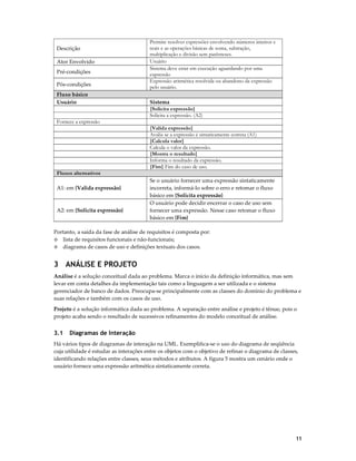 Descrição
Ator Envolvido
Pré-condições
Pós-condições
Fluxo básico
Usuário

Permite resolver expressões envolvendo números inteiros e
reais e as operações básicas de soma, subtração,
multiplicação e divisão sem parênteses.
Usuário
Sistema deve estar em execução aguardando por uma
expressão
Expressão aritmética resolvida ou abandono da expressão
pelo usuário.
Sistema
{Solicita expressão}
Solicita a expressão. (A2)

Fornece a expressão
{Valida expressão}
Avalia se a expressão é sintaticamente correta (A1)
{Calcula valor}
Calcula o valor da expressão.
{Mostra o resultado}
Informa o resultado da expressão.
{Fim} Fim do caso de uso.
Fluxos alternativos
A1: em {Valida expressão}

A2: em {Solicita expressão}

Se o usuário fornecer uma expressão sintaticamente
incorreta, informá-lo sobre o erro e retomar o fluxo
básico em {Solicita expressão}
O usuário pode decidir encerrar o caso de uso sem
fornecer uma expressão. Nesse caso retomar o fluxo
básico em {Fim}

Portanto, a saída da fase de análise de requisitos é composta por:
◊ lista de requisitos funcionais e não-funcionais;
◊ diagrama de casos de uso e definições textuais dos casos.

3 ANÁLISE E PROJETO
Análise é a solução conceitual dada ao problema. Marca o início da definição informática, mas sem
levar em conta detalhes da implementação tais como a linguagem a ser utilizada e o sistema
gerenciador de banco de dados. Preocupa-se principalmente com as classes do domínio do problema e
suas relações e também com os casos de uso.
Projeto é a solução informática dada ao problema. A separação entre análise e projeto é tênue, pois o
projeto acaba sendo o resultado de sucessivos refinamentos do modelo conceitual de análise.

3.1

Diagramas de Interação

Há vários tipos de diagramas de interação na UML. Exemplifica-se o uso do diagrama de seqüência
cuja utilidade é estudar as interações entre os objetos com o objetivo de refinar o diagrama de classes,
identificando relações entre classes, seus métodos e atributos. A figura 5 mostra um cenário onde o
usuário fornece uma expressão aritmética sintaticamente correta.

11

 