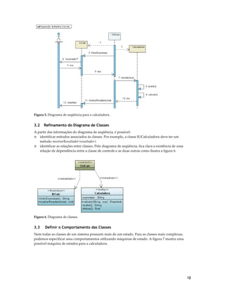 Figura 5. Diagrama de seqüência para a calculadora.

3.2

Refinamento do Diagrama de Classes

A partir das informações do diagrama de seqüência, é possível:
◊ identificar métodos associados às classes. Por exemplo, a classe IUCalculadora deve ter um
método mostrarResultado(<resultado>).
◊ identificar as relações entre classes. Pelo diagrama de seqüência, fica clara a existência de uma
relação de dependência entre a classe de controle e as duas outras como ilustra a figura 6.

Figura 6. Diagrama de classes.

3.3

Definir o Comportamento das Classes

Nem todas as classes de um sistema possuem mais de um estado. Para as classes mais complexas,
podemos especificar seus comportamentos utilizando máquinas de estado. A figura 7 mostra uma
possível máquina de estados para a calculadora.

12

 