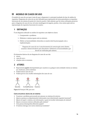 III MODELO DE CASOS DE USO
O modelo de casos de uso (que é mais do que o diagrama) é o principal resultado da fase de análise de
requisitos. Diagramas de casos de uso são utilizados para representar de forma panorâmica os requisitos
funcionais de um sistema do ponto de vista do usuário. Cabe salientar que há outras utilizações possíveis
para o diagrama de casos de uso, tal como modelagem do negócio, porém, o foco nesta seção está na
representação de requisitos funcionais do usuário.

1 DEFINIÇÃO
É um diagrama utilizado na análise de requisitos com objetivos claros:
1. Compreender o problema.
2. Delimitar o sistema (quem está no entorno).
3. Definir as funcionalidades oferecidas ao usuário (não há preocupação com a

implementação).
Diagrama de casos de uso é uma ferramenta de comunicação entre clientes,
usuários e desenvolvedores para discutirem e definirem as funcionalidades que
devem ser realizadas pelo sistema.
Os elementos básicos de um diagrama de casos de uso são:
◊ atores,
◊ casos de uso e
◊ relações entre os mesmos.

2 ATORES
Representam papéis desempenhados por usuários ou qualquer outra entidade externa ao sistema
(ex. hardware, outros sistemas)
◊ Podem iniciar casos de uso
◊ Podem prover e/ou receber informações dos casos de uso
◊

Figura 12: Notação UML para ator.

Como encontrar atores de um sistema
Examinar o problema procurando por pessoas ou sistemas do entorno.
Quais as pessoas ou departamentos interessados num determinado requisito funcional?
Quem irá suprir o sistema com informações e quem irá receber informações do sistema?
◊ Quais os recursos externos utilizados pelo sistema?
◊ Uma pessoa desempenha diferentes papéis?
◊ O sistema interage com outros sistemas já existentes?
◊
◊
◊

16

 