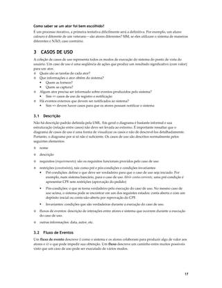 Como saber se um ator foi bem escolhido?
É um processo iterativo, a primeira tentativa dificilmente será a definitiva. Por exemplo, um aluno
calouro é diferente de um veterano – são atores diferentes? SIM, se eles utilizam o sistema de maneiras
diferentes e NÃO, caso contrário.

3 CASOS DE USO
A coleção de casos de uso representa todos os modos de execução do sistema do ponto de vista do
usuário. Um caso de uso é uma seqüência de ações que produz um resultado significativo (com valor)
para um ator.
◊ Quais são as tarefas de cada ator?
◊ Que informações o ator obtém do sistema?
Quem as fornece?
Quem as captura?
◊ Algum ator precisa ser informado sobre eventos produzidos pelo sistema?
Sim => casos de uso de registro e notificação
◊ Há eventos externos que devem ser notificados ao sistema?
Sim => devem haver casos para que os atores possam notificar o sistema

3.1

Descrição

Não há descrição padrão definida pela UML. Em geral o diagrama é bastante informal e sua
estruturação (relação entre casos) não deve ser levada ao extremo. É importante ressaltar que o
diagrama de casos de uso é uma forma de visualizar os casos e não de descrevê-los detalhadamente.
Portanto, o diagrama por si só não é suficiente. Os casos de uso são descritos normalmente pelos
seguintes elementos:
◊

nome

◊

descrição

◊

requisitos (requirements): são os requisitos funcionais providos pelo caso de uso

◊

restrições (constraints), tais como pré e pós-condições e condições invariantes:
Pré-condições: define o que deve ser verdadeiro para que o caso de uso seja iniciado. Por
exemplo, num sistema bancário, para o caso de uso Abrir conta-corrente, uma pré-condição é
apresentar CPF sem restrições (aprovação do pedido)
Pós-condições: o que se torna verdadeiro pela execução do caso de uso. No mesmo caso de
uso acima, o sistema pode se encontrar em um dos seguintes estados: conta aberta e com um
depósito inicial ou conta não-aberta por reprovação do CPF.
Invariantes: condições que são verdadeiras durante a execução do caso de uso.

◊

fluxos de eventos: descrição de interações entre atores e sistema que ocorrem durante a execução
do caso de uso.

◊

outras informações: data, autor, etc.

3.2

Fluxo de Eventos

Um fluxo de evento descreve i) como o sistema e os atores colaboram para produzir algo de valor aos
atores e ii) o que pode impedir sua obtenção. Um fluxo descreve um caminho entre muitos possíveis
visto que um caso de uso pode ser executado de vários modos.

17

 