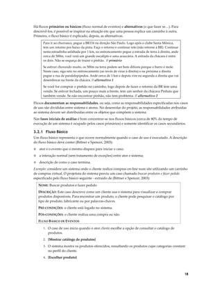 Há fluxos primários ou básicos (fluxo normal de eventos) e alternativos (o que fazer se…). Para
descrevê-los, é possível se inspirar na situação em que uma pessoa explica um caminho à outra.
Primeiro, o fluxo básico é explicado, depois, as alternativas.
Para ir ao churrasco, pegue a BR116 na direção São Paulo. Logo após o clube Santa Mônica,
tem um retorno por baixo da pista. Faça o retorno e continue reto (não retorne à BR). Continue
nesta estradinha asfaltada por 1 km, no entroncamento pegue a estrada de terra à direita, ande
cerca de 500m, você verá um grande eucalipto e uma araucária. A entrada da chácara é entre
os dois. Não se esqueça de trazer o pinhão. // primário
Se estiver chovendo muito, os 500m na terra podem ser bem difíceis porque o barro é mole.
Neste caso, siga reto no entroncamento (ao invés de virar à direita) e na próxima a direita
pegue a rua de paralelepípedos. Ande cerca de 1 km e depois vire na segunda a direita que vai
desembocar na frente da chácara. // alternativo 1

Se você for comprar o pinhão no caminho, logo depois de fazer o retorno da BR tem uma
venda. Se estiver fechada, um pouco mais a frente, tem um senhor da chácara Pinhais que
também vende. Se não encontrar pinhão, não tem problema. // alternativo 2
Fluxos documentam as responsabilidades, ou seja, como as responsabilidades especificadas nos casos
de uso são divididas entre sistema e atores. No desenrolar do projeto, as responsabilidades atribuídas
ao sistema devem ser distribuídas entre os objetos que compõem o sistema.
Nas fases iniciais de análise é bom concentrar-se nos fluxos básicos (cerca de 80% do tempo de
execução de um sistema é ocupado pelos casos primários) e somente identificar os casos secundários.

3.2.1 Fluxo Básico
Um fluxo básico representa o que ocorre normalmente quando o caso de uso é executado. A descrição
do fluxo básico deve conter (Bittner e Spencer, 2003):
◊

ator e o evento que o mesmo dispara para iniciar o caso;

◊

a interação normal (sem tratamento de exceções) entre ator e sistema;

◊

descrição de como o caso termina.

Exemplo: considere um sistema onde o cliente realiza compras on-line num site utilizando um carrinho
de compras virtual. O projetista do sistema previu um caso chamado buscar produtos e fazer pedido
especificado pelo fluxo básico seguinte - extraído de (Bittner e Spencer, 2003):
NOME: Buscar produtos e fazer pedido
DESCRIÇÃO: Este caso descreve como um cliente usa o sistema para visualizar e comprar
produtos disponíveis. Para encontrar um produto, o cliente pode pesquisar o catálogo por
tipo de produto, fabricante ou por palavras-chaves.
PRÉ-CONDIÇÕES: o cliente está logado no sistema.
PÓS-CONDIÇÕES: o cliente realiza uma compra ou não.
FLUXO BÁSICO DE EVENTOS
1. O caso de uso inicia quando o ator cliente escolhe a opção de consultar o catálogo de

produtos.
2. {Mostrar catálogo de produtos}
3. O sistema mostra os produtos oferecidos, ressaltando os produtos cujas categorias constam

no perfil do cliente.
4. {Escolher produto}

18

 