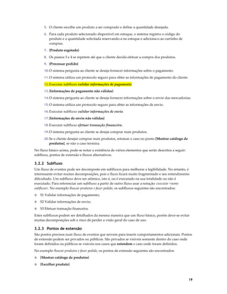 5. O cliente escolhe um produto a ser comprado e define a quantidade desejada.
6. Para cada produto selecionado disponível em estoque, o sistema registra o código do

produto e a quantidade solicitada reservando-a no estoque e adiciona-o ao carrinho de
compras.
7. {Produto esgotado}
8. Os passos 3 e 4 se repetem até que o cliente decida efetuar a compra dos produtos.
9. {Processar pedido}
10. O sistema pergunta ao cliente se deseja fornecer informações sobre o pagamento.
11. O sistema utiliza um protocolo seguro para obter as informações de pagamento do cliente.
12. Executar subfluxo validar informações de pagamento
13. {Informações de pagamento não válidas}
14. O sistema pergunta ao cliente se deseja fornecer informações sobre o envio das mercadorias.
15. O sistema utiliza um protocolo seguro para obter as informações de envio.
16. Executar subfluxo validar informações de envio.
17. {Informações de envio não válidas}
18. Executar subfluxo efetuar transação financeira.
19. O sistema pergunta ao cliente se deseja comprar mais produtos.
20. Se o cliente desejar comprar mais produtos, retomar o caso no ponto {Mostrar catálogo de

produtos}, se não o caso termina.
No fluxo básico acima, pode-se notar a existência de vários elementos que serão descritos a seguir:
subfluxo, pontos de extensão e fluxos alternativos.

3.2.2 Subfluxo
Um fluxo de eventos pode ser decomposto em subfluxos para melhorar a legibilidade. No entanto, é
interessante evitar muitas decomposições, pois o fluxo ficará muito fragmentado e seu entendimento
dificultado. Um subfluxo deve ser atômico, isto é, ou é executado na sua totalidade ou não é
executado. Para referenciar um subfluxo a partir de outro fluxo usar a notação: executar <nome
subfluxo>. No exemplo Buscar produtos e fazer pedido, os subfluxos seguintes são encontrados:
◊

S1 Validar informações de pagamento;

◊

S2 Validar informações de envio;

◊

S3 Efetuar transação financeira.

Estes subfluxos podem ser detalhados da mesma maneira que um fluxo básico, porém deve-se evitar
muitas decomposições sob o risco de perder a visão geral do caso de uso.

3.2.3 Pontos de extensão
São pontos precisos num fluxo de eventos que servem para inserir comportamentos adicionais. Pontos
de extensão podem ser privados ou públicos. São privados se visíveis somente dentro do caso onde
foram definidos ou públicos se visíveis nos casos que estendem o caso onde foram definidos.
No exemplo Buscar produtos e fazer pedido, os pontos de extensão seguintes são encontrados:
◊

{Mostrar catálogo de produtos}

◊

{Escolher produto}

19

 