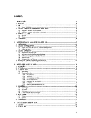 SUMÁRIO
I

INTRODUÇÃO ...................................................................................... 5
1 MODELO ................................................................................................. 5
2 UML ...................................................................................................... 5
2.1

Breve histórico ...................................................................................... 5

3 ANÁLISE E PROJETO ORIENTADOS A OBJETOS .................................................. 6
3.1
3.2

Análise e projeto estruturados.................................................................... 6
Análise e projeto orientados a objetos .......................................................... 7

4 OBJETO E CLASSE ..................................................................................... 7
4.1
4.2

Objeto ................................................................................................ 7
Classe ................................................................................................. 7

5 EXERCÍCIOS ............................................................................................. 8

II

NOÇÃO GERAL DE ANÁLISE E PROJETO OO .................................................. 9
1 VISÃO GERAL ........................................................................................... 9
2 ANÁLISE DE REQUISITOS ............................................................................. 9
2.1
2.2

Papel dos Casos de Uso na Análise de Requisitos..............................................10
Casos de Uso ........................................................................................10

3 ANÁLISE E PROJETO .................................................................................11
3.1
3.2
3.3
3.4
3.5

Diagramas de Interação ...........................................................................11
Refinamento do Diagrama de Classes ...........................................................12
Definir o Comportamento das Classes ..........................................................12
Implantação ........................................................................................13
Componentes do Sistema .........................................................................14

4 Modelagem Estrutural e Comportamental ......................................................14

III

MODELO DE CASOS DE USO .................................................................... 16
1 DEFINIÇÃO .............................................................................................16
2 ATORES.................................................................................................16
3 CASOS DE USO ........................................................................................17
3.1
3.2

Descrição............................................................................................17
Fluxo de Eventos ...................................................................................17
3.2.1 Fluxo Básico ...............................................................................18
3.2.2 Subfluxo ...................................................................................19
3.2.3 Pontos de extensão ......................................................................19
3.2.4 Fluxo Alternativo .........................................................................20
3.2.5 Diagrama de atividade...................................................................21
3.2.6 Cenários ...................................................................................21
3.2.7 Realizações de Casos de Uso............................................................22

4 RELAÇÕES..............................................................................................22
4.1
4.2
4.3
4.4

Associação ..........................................................................................23
Inclusão..............................................................................................24
Extensão.............................................................................................25
Generalização/Especialização ...................................................................26

5 MODELAGEM...........................................................................................29
5.1
5.2

Dicas .................................................................................................29
Passos................................................................................................30

6 EXERCÍCIOS ............................................................................................31

IV

ANÁLISE DOS CASOS DE USO ................................................................... 33
1 ANÁLISE ................................................................................................33
2 PADRÃO MVC ..........................................................................................35

2

 