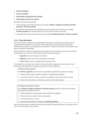 ◊

{Produto esgotado}

◊

{Processar pedido}

◊

{Informações de pagamento não válidas}

◊

{Informações de envio não válidas}

Um ponto de extensão pode definir
◊

uma localização único dentro do fluxo, por exemplo, {Mostrar catálogo de produtos}, {Escolher
produtos} e {Processar pedido};

◊

um conjunto de localizações que representam um certo estado do caso de uso, por exemplo,
{Produto esgotado} que poderia aparecer em vários pontos do fluxo de eventos;

◊

uma região entre dois pontos de extensão, por exemplo, {Escolher produtos} e {Processar pedido}.

3.2.4 Fluxo Alternativo
Um fluxo alternativo apresenta um comportamento opcional, de outra forma, que não é parte do
comportamento normal de um caso de uso. Fluxos alternativos são utilizados para representar
tratamento de exceções ou um comportamento alternativo complexo que tornaria o fluxo básico muito
longo ou de difícil compreensão.
Fluxos alternativos sempre são dependentes da existência de uma condição que ocorre em um ponto
de extensão de outro fluxo de eventos. Há três tipos de fluxos alternativos:
1. Específico: iniciam num ponto de extensão.
2. Regional: podem ocorrer entre dois pontos de extensão.
3. Geral: podem ocorrer em qualquer ponto do caso de uso.

No exemplo Buscar produtos e fazer pedido, os fluxos alternativos seguintes são encontrados: Tratar
produto esgotado (específico) e pesquisar por palavras-chaves (regional).
A2 Tratar produto esgotado
Em {Produto esgotado} quando não há a quantidade requisitada do produto em estoque.
1. O sistema informa que o pedido não pode ser completamente satisfeito.
2. // a descrição deste fluxo continua com oferta de quantidades e produtos alternativos ao cliente
3. O fluxo de eventos básico é retomado no ponto onde foi interrompido.

A1 Pesquisar por palavras-chaves
Entre {Mostrar catálogo de produtos} e {Escolher produto} quando o cliente escolhe realizar
uma pesquisa por palavras-chaves.
1. O sistema pergunta ao cliente pelos critérios de busca do produto.
2. O cliente fornece os critérios de busca de produto.
3. // a descrição deste fluxo continua
4. O fluxo de eventos básico é retomado em {Escolher produto}.

Não há fluxo geral para o exemplo, mas poderia ser definido da seguinte maneira: em qualquer ponto do
caso de uso Buscar produtos e fazer pedido...

20

 