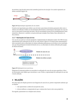 de produtos, logo há pelo menos dois caminhos possíveis de execução. Um cenário representa um
desses caminhos (figura 14).
cenário

Fluxo
alternativo

Fluxo básico

Figura 14: Representação esquemática de um cenário.

Cenários são importantes para definir casos de teste e para desenvolvedores pensarem sobre como o
sistema será utilizado. Podem ser documentada adicionando-se informação às descrições dos casos de
uso ou como parte da descrição dos testes. Não há necessidade de descrevê-los detalhadamente, basta
nomeá-los e descrever o caminho a ser percorrido (por exemplo, fluxo básico, fluxo alternativo a1,
fluxo básico).

3.2.7 Realizações de Casos de Uso
Um caso de uso pode ser realizado (projetado e implementado) de diferentes modos. Em UML há uma
representação para realização de caso de uso como ilustra a figura 15. O intuito dessa representação é
fazer uma ponte entre as descrições do sistema utilizadas pelas pessoas envolvidas na sua construção,
mas que não participam do desenvolvimento em si, e as descrições do sistema utilizadas pela equipe
de desenvolvimento.

Modelo de casos de uso

Modelo de análise e projeto

Figura 15: Realização de um caso de uso.

Diagramas de interação podem ser associados às realizações de casos de uso para especificar o fluxo
de informações entre objetos que concretizam o caso. Porém, a representação de realização de caso não
é muito utilizada.

4 RELAÇÕES
Há vários tipos de relações possíveis num diagrama de casos de uso, porém é importante salientar que
as relações:
1. não representam a ordem de execução dos casos;
2. devem melhorar a compreensão do que o sistema deve fazer (e não como projetá-lo).

Em seguida, apresentam-se as relações mais comuns.

22

 