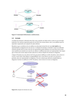 Figura 17: Associações bidirecionais e unidirecionais.

4.2

Inclusão

A relação de inclusão é utilizada entre dois casos, quando um deles inclui o outro na sua execução
(subcaso). Um subcaso representa parte de um fluxo de eventos básico, isto é, um subfluxo que foi
separado e representa um conjunto de ações atômico.
Ressalta-se que a existência de um subfluxo na descrição textual de um caso não implica sua
representação no diagrama de casos de uso. A relação de inclusão (<<include>>) deve ser utilizada
somente quando dois ou mais casos de uso apresentam partes idênticas nos seus fluxos de evento,
caso contrário (se somente um caso de uso utilizar o subfluxo) não deve ser representado. Isto requer
que os fluxos de evento sejam escritos antes de se colocar relações de inclusão no diagrama.
A figura 18 mostra um caso efetuar matrícula que possui subfluxos escolher disciplinas, alocar alunos às
turmas e emitir boleto. Este último é compartilhado com o caso Efetuar inscrição curso opcional e,
portanto, deve ser representado no diagrama. Um erro comum que adiciona complexidade ao
diagrama é incluir os subfluxos escolher disciplinas e alocar alunos às turmas no diagrama.

Figura 18: exemplo de inclusão de casos.

24

 
