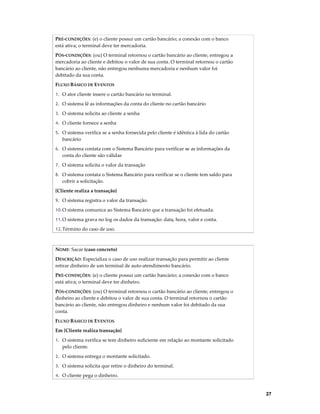 PRÉ-CONDIÇÕES: (e) o cliente possui um cartão bancário; a conexão com o banco
está ativa; o terminal deve ter mercadoria.
PÓS-CONDIÇÕES: (ou) O terminal retornou o cartão bancário ao cliente, entregou a
mercadoria ao cliente e debitou o valor de sua conta. O terminal retornou o cartão
bancário ao cliente, não entregou nenhuma mercadoria e nenhum valor foi
debitado da sua conta.
FLUXO BÁSICO DE EVENTOS
1. O ator cliente insere o cartão bancário no terminal.
2. O sistema lê as informações da conta do cliente no cartão bancário
3. O sistema solicita ao cliente a senha
4. O cliente fornece a senha
5. O sistema verifica se a senha fornecida pelo cliente é idêntica à lida do cartão

bancário
6. O sistema contata com o Sistema Bancário para verificar se as informações da

conta do cliente são válidas
7. O sistema solicita o valor da transação
8. O sistema contata o Sistema Bancário para verificar se o cliente tem saldo para

cobrir a solicitação.
{Cliente realiza a transação}
9. O sistema registra o valor da transação.
10. O sistema comunica ao Sistema Bancário que a transação foi efetuada.
11. O sistema grava no log os dados da transação: data, hora, valor e conta.
12. Término do caso de uso.

NOME: Sacar (caso concreto)
DESCRIÇÃO: Especializa o caso de uso realizar transação para permitir ao cliente
retirar dinheiro de um terminal de auto-atendimento bancário.
PRÉ-CONDIÇÕES: (e) o cliente possui um cartão bancário; a conexão com o banco
está ativa; o terminal deve ter dinheiro.
PÓS-CONDIÇÕES: (ou) O terminal retornou o cartão bancário ao cliente, entregou o
dinheiro ao cliente e debitou o valor de sua conta. O terminal retornou o cartão
bancário ao cliente, não entregou dinheiro e nenhum valor foi debitado da sua
conta.
FLUXO BÁSICO DE EVENTOS
Em {Cliente realiza transação}
1. O sistema verifica se tem dinheiro suficiente em relação ao montante solicitado

pelo cliente.
2. O sistema entrega o montante solicitado.
3. O sistema solicita que retire o dinheiro do terminal.
4. O cliente pega o dinheiro.

27

 