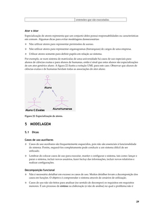 extensões que são executadas.

Ator x Ator
Especialização de atores representa que um conjunto deles possui responsabilidades ou características
em comum. Algumas dicas para evitar modelagens desnecessárias:
◊

Não utilizar atores para representar permissões de acesso.

◊

Não utilizar atores para representar organogramas (hierarquias) de cargos de uma empresa.

◊

Utilizar atores somente para definir papéis em relação ao sistema.

Por exemplo, se num sistema de matrículas de uma universidade há casos de uso especiais para
alunos de ciências exatas e para alunos de humanas, então é sinal que estes alunos são especializações
de um ator genérico aluno. A figura 22 ilustra a notação UML para este caso. Observar que alunos de
ciências exatas e de humanas herdam todas as associações do ator aluno.

Figura 22: Especialização de atores.

5 MODELAGEM
5.1

Dicas

Casos de uso auxiliares
◊

Casos de uso auxiliares são frequentemente esquecidos, pois não são essenciais à funcionalidade
do sistema. Porém, esquecê-los completamente pode conduzir a um sistema difícil de ser
utilizado.

◊

Lembrar de colocar casos de uso para executar, manter e configurar o sistema, tais como: lançar e
parar o sistema, incluir novos usuários, fazer backup das informações, incluir novos relatórios e
realizar configurações.

Decomposição funcional
◊

Não é necessário detalhar em excesso os casos de uso. Muitos detalhes levam a decomposição dos
casos em funções. O objetivo é compreender o sistema através de cenários de utilização.

◊

Casos de uso não são feitos para analisar (no sentido de decompor) os requisitos em requisitos
menores. É um processo de síntese ou elaboração (e não de análise) no qual o problema não é

29

 