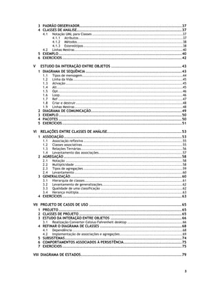 3 PADRÃO OBSERVADOR...............................................................................37
4 CLASSES DE ANÁLISE.................................................................................37
4.1

4.2

Notação UML para Classes ........................................................................37
4.1.1 Atributos...................................................................................37
4.1.2 Métodos ....................................................................................38
4.1.3 Estereótipos ...............................................................................38
Linhas Mestras ......................................................................................40

5 EXEMPLO ...............................................................................................40
6 EXERCÍCIOS ............................................................................................42

V

ESTUDO DA INTERAÇÃO ENTRE OBJETOS ................................................... 43
1 DIAGRAMA DE SEQUÊNCIA ..........................................................................43
1.1
1.2
1.3
1.4
1.5
1.6
1.7
1.8
1.9

2
3
4
5

VI

Tipos de mensagem................................................................................44
Linha da Vida .......................................................................................45
Ativação .............................................................................................45
Alt ....................................................................................................45
Opt ...................................................................................................46
Loop..................................................................................................46
Ref ...................................................................................................47
Criar e destruir .....................................................................................48
Linhas Mestras ......................................................................................48

DIAGRAMA DE COMUNICAÇÃO......................................................................49
EXEMPLO ...............................................................................................50
PACOTES ...............................................................................................50
EXERCÍCIOS ............................................................................................51

RELAÇÕES ENTRE CLASSES DE ANÁLISE...................................................... 53
1 ASSOCIAÇÃO...........................................................................................53
1.1
1.2
1.3
1.4

Associação reflexiva ...............................................................................55
Classes associativas................................................................................55
Relações Ternárias.................................................................................56
Levantamento das associações...................................................................57

2 AGREGAÇÃO ...........................................................................................58
2.1
2.2
2.3
2.4

Notação .............................................................................................58
Multiplicidade ......................................................................................58
Tipos de agregações ...............................................................................59
Levantamento ......................................................................................60

3 GENERALIZAÇÃO......................................................................................60
3.1
3.2
3.3
3.4

Hierarquia de classes..............................................................................61
Levantamento de generalizações................................................................62
Qualidade de uma classificação .................................................................62
Herança múltipla...................................................................................63

4 EXERCÍCIOS ............................................................................................63

VII PROJETO DE CASOS DE USO ................................................................... 65
1 PROJETO ...............................................................................................65
2 CLASSES DE PROJETO ...............................................................................65
3 ESTUDO DA INTERAÇÃO ENTRE OBJETOS .......................................................66
3.1

Realização Converter Celsius-Fahrenheit desktop ............................................66

4 REFINAR O DIAGRAMA DE CLASSES ...............................................................68
4.1
4.2

Dependência ........................................................................................68
Implementação de associações e agregações ..................................................69

5 SUBSISTEMAS ..........................................................................................74
6 COMPORTAMENTOS ASSOCIADOS À PERSISTÊNCIA.............................................75
7 EXERCÍCIOS ............................................................................................75

VIII DIAGRAMA DE ESTADOS......................................................................... 79

3

 