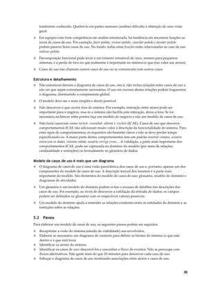 totalmente conhecido. Quebrá-lo em partes menores (análise) dificulta a obtenção de uma visão
geral.
◊

Em equipes com forte competência em análise estruturada, há tendência em encontrar funções ao
invés de casos de uso. Por exemplo, fazer pedido, revisar pedido, cancelar pedido e atender pedido
podem parecer bons casos de uso. No fundo, todas estas funções estão relacionadas ao caso de uso
realizar pedido.

◊

Decomposição funcional pode levar a um número intratável de casos, mesmo para pequenos
sistemas, e à perda de foco no que realmente é importante no sistema (o que traz valor aos atores).

◊

Casos de uso não chamam outros casos de uso ou se comunicam com outros casos.

Estrutura e detalhamento
◊

Não estruturar demais o diagrama de casos de uso, isto é, não inclua relações entre casos de uso a
não ser que sejam extremamente necessárias. O uso em excesso destas relações podem fragmentar
o diagrama, diminuindo a compreensão global.

◊

O modelo deve ser o mais simples e direto possível.

◊

Não descrever o que ocorre fora do sistema. Por exemplo, interação entre atores pode ser
importante para o negócio, mas se o sistema não facilita esta interação, deixe-a fora. Se for
necessário esclarecer estes pontos faça um modelo do negócio e não um modelo de casos de uso.

◊

Não fazer casos tais como incluir, consultar, alterar e excluir (ICAE). Casos de uso que descreve
comportamentos ICAE não adicionam muito valor à descrição da funcionalidade do sistema. Para
estes tipos de comportamentos, os requisitos são bastante claros e não se deve perder tempo
especificando-os. A maior parte destes comportamentos tem um padrão mostrar campos, usuário
entra com os dados, sistema valida, usuário corrige erros,... A validação, a parte mais importante dos
comportamentos ICAE, pode ser capturada no domínio do modelo (por meio de relações,
cardinalidade e restrições) ou textualmente no glossário de dados.

Modelo de casos de uso é mais que um diagrama
◊

O diagrama de casos de uso é uma visão panorâmica dos casos de uso e, portanto, apenas um dos
componentes do modelo de casos de uso. A descrição textual dos mesmos é a parte mais
importante do modelo. São elementos do modelo de casos de uso: glossário, modelo do domínio e
diagramas de atividades.

◊

Um glossário e um modelo do domínio podem evitar o excesso de detalhes nas descrições dos
casos de uso. Por exemplo, ao invés de descrever a validação da entrada de dados, os campos
podem ser definidos no glossário com os respectivos valores possíveis.

◊

Um modelo do domínio ajuda a entender as relações existentes entre as entidades do domínio e as
restrições sobre as relações.

5.2

Passos

Para elaborar um modelo de casos de uso, os seguintes passos podem ser seguidos:
◊
◊
◊
◊
◊

Recapitular a visão do sistema (estudo de viabilidade) aos envolvidos.
Elaborar se necessário um diagrama de contexto para definir os limites do sistema (o que está
dentro e o que está fora).
Identificar os atores do sistema.
Identificar os casos de uso: descrevê-los e rascunhar o fluxo de eventos. Não se preocupe com
fluxos alternativos. Não gaste mais do que 10 minutos para descrever cada caso de uso.
Esboçar o diagrama de casos de uso mostrando associações entre atores e casos de uso.

30

 