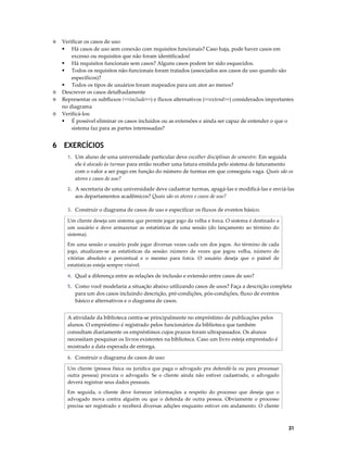◊

◊
◊
◊

Verificar os casos de uso:
Há casos de uso sem conexão com requisitos funcionais? Caso haja, pode haver casos em
excesso ou requisitos que não foram identificados!
Há requisitos funcionais sem casos? Alguns casos podem ter sido esquecidos.
Todos os requisitos não-funcionais foram tratados (associados aos casos de uso quando são
específicos)?
Todos os tipos de usuários foram mapeados para um ator ao menos?
Descrever os casos detalhadamente
Representar os subfluxos (<<include>>) e fluxos alternativos (<<extend>>) considerados importantes
no diagrama
Verificá-los:
É possível eliminar os casos incluídos ou as extensões e ainda ser capaz de entender o que o
sistema faz para as partes interessadas?

6 EXERCÍCIOS
1. Um aluno de uma universidade particular deve escolher disciplinas do semestre. Em seguida

ele é alocado às turmas para então receber uma fatura emitida pelo sistema de faturamento
com o valor a ser pago em função do número de turmas em que conseguiu vaga. Quais são os
atores e casos de uso?
2. A secretaria de uma universidade deve cadastrar turmas, apagá-las e modificá-las e enviá-las

aos departamentos acadêmicos? Quais são os atores e casos de uso?
3. Construir o diagrama de casos de uso e especificar os fluxos de eventos básico.

Um cliente deseja um sistema que permite jogar jogo da velha e forca. O sistema é destinado a
um usuário e deve armazenar as estatísticas de uma sessão (do lançamento ao término do
sistema).
Em uma sessão o usuário pode jogar diversas vezes cada um dos jogos. Ao término de cada
jogo, atualizam-se as estatísticas da sessão: número de vezes que jogou velha, número de
vitórias absoluto e percentual e o mesmo para forca. O usuário deseja que o painel de
estatísticas esteja sempre visível.
4. Qual a diferença entre as relações de inclusão e extensão entre casos de uso?
5. Como você modelaria a situação abaixo utilizando casos de usos? Faça a descrição completa

para um dos casos incluindo descrição, pré-condições, pós-condições, fluxo de eventos
básico e alternativos e o diagrama de casos.
A atividade da biblioteca centra-se principalmente no empréstimo de publicações pelos
alunos. O empréstimo é registrado pelos funcionários da biblioteca que também
consultam diariamente os empréstimos cujos prazos foram ultrapassados. Os alunos
necessitam pesquisar os livros existentes na biblioteca. Caso um livro esteja emprestado é
mostrado a data esperada de entrega.
6. Construir o diagrama de casos de uso:

Um cliente (pessoa física ou jurídica que paga o advogado pra defendê-la ou para processar
outra pessoa) procura o advogado. Se o cliente ainda não estiver cadastrado, o advogado
deverá registrar seus dados pessoais.
Em seguida, o cliente deve fornecer informações a respeito do processo que deseja que o
advogado mova contra alguém ou que o defenda de outra pessoa. Obviamente o processo
precisa ser registrado e receberá diversas adições enquanto estiver em andamento. O cliente

31

 