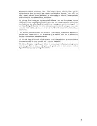 deve fornecer também informações sobre a parte contrária (pessoa física ou jurídica que está
processando ou sendo processada pelo cliente), que deverá ser registrada, caso ainda não
esteja. Observe que uma mesma pessoa física ou jurídica pode ser tanto um cliente como uma
parte contrária em processos diferentes obviamente.
Um processo deve tramitar em um determinado tribunal e em uma determinada vara, no
entanto um tribunal pode julgar muitos processos e uma vara pode possuir diversos processos
tramitando nela. Um tribunal pode possuir diversas varas, porém um processo julgado por
um tribunal só pode tramitar em varas pertencentes ao mesmo. O advogado pode achar
necessário emitir relatórios de todos os processos em andamento em um tribunal e tramitando
em uma vara.
Cada processo possui no mínimo uma audiência, cada audiência relativa a um determinado
processo deve conter sua data e a recomendação do tribunal. Para fins de histórico do
processo, cada audiência deve ser registrada.
Um processo pode gerar custas (cópias, viagens, etc.). Cada custa deve ser armazenada de
forma a ser cobrada da forma contrária caso o processo seja ganho.
Este sistema deve estar integrado a um sistema de contas a pagar receber, cada custa gera uma
conta a pagar. Caso o processo seja ganho, ele gerará uma ou mais contas a receber,
dependendo da negociação com a parte contrária.

32

 