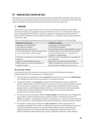 IV ANÁLISE DOS CASOS DE USO
Este capítulo inicia com uma breve apresentação do padrão de projeto MVC e do padrão observador que
servem de ponto de partida na escolha das classes que fazem parte de um sistema (classes de análise). Em
seguida, apresenta-se o levantamento das classes de análise a partir dos casos de uso.

1 ANÁLISE
O levantamento das classes de análise marca o início da construção do modelo da análise (RUP).
Ocorre uma mudança na linguagem, enquanto no modelo de casos de uso a descrição do sistema era
feita na linguagem do cliente/usuário, na análise emprega-se a linguagem dos desenvolvedores. A
tabela 4 ilustra as diferenças entre o modelo de casos de uso e o modelo de análise segundo (Jacobson
e co-autores, 1999).
TABELA 4: COMPARAÇÃO ENTRE MODELO DE CASOS DE USO E DE ANÁLISE (JACOBSON E CO-AUTORES, 1999).

Modelo de casos de uso
Linguagem do cliente/usuário
Visão externa do sistema
Estruturado pelos casos de uso
Contrato entre cliente e desenvolvedores sobre
o que o sistema deve e não deve fazer
Pode haver redundâncias e inconsistências nos
requisitos
Captura a funcionalidade do sistema
Define casos de uso que são analisados no
modelo de análise

Modelo de análise
Linguagem dos desenvolvedores
Visão interna do sistema
Estruturado por classes estereotipadas e pacotes
Utilizado pelos desenvolvedores para entender
qual a forma do sistema, i.e., como deve ser
projetado e implementado
Não deve haver redundâncias e inconsistências
nos requisitos
Rascunha como realizar a funcionalidade
Define realizações de casos de uso, cada uma
representando a análise de um caso de uso

Por que fazer análise?
Uma pergunta recorrente é por que fazer análise ao invés de partir diretamente ao projeto e
implementação? Há várias respostas que se complementam:
◊

Antes de projetar e implementar é preciso especificar os casos de uso num grau de detalhamento
e de formalismo que não interessa aos usuários, só aos desenvolvedores.

◊

Análise permite obter uma visão geral do sistema de difícil obtenção se todos os detalhes de
projeto e implementação fossem nela inseridos. Análise pode envolver grandes porções do sistema
sem muitos custos se comparado ao projeto e implementação. Resultados da análise permitem
planejar melhor o projeto/implementação dividindo-se o sistema em partes menores que podem
ser desenvolvidos incrementalmente de maneira seqüencial ou concorrente (projetado e
implementado por equipes diferentes).

◊

Se o sistema em desenvolvimento utiliza um sistema legado este último pode sofrer reengenharia
para se obter o modelo de análise para que os desenvolvedores o entendam sem entrar nos
detalhes tecnológicos. A reengenharia completa é um processo caro, custoso e demorado que pode
não ser necessário se o sistema legado não necessita ser modificado e utiliza tecnologias obsoletas.

◊

Um modelo de análise pode fornecer uma visão conceitual do sistema independente das
tecnologias empregadas. Por exemplo, um cliente pode querer que duas fornecedoras de software
façam uma proposta baseando-se em uma especificação. Outro caso seria a necessidade de
implementar parte de um sistema em plataformas ou linguagens diferentes devido à infraestrutura existente em filiais distintas (por exemplo, plataformas diferentes). Ainda, sistemas

33

 