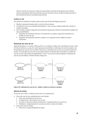críticos (controle de aeronaves, linhas de trem) podem necessitar de programas que realizam
cálculos empregando diferentes métodos para que decisões críticas só sejam tomadas quando os
dois métodos produzem resultados equivalentes.

Análise ou não
Em relação aos modelos de análise, pode-se dizer que há três abordagens possíveis:
◊
◊
◊

Mantê-lo atualizado durante todo o ciclo de vida do sistema.
Considerá-lo como um resultado intermediário e, uma vez que o projeto esteja feito, atualizar o
modelo de projeto.
Fazer análise e projeto integrados (recomendável apenas para sistemas extremamente simples), há
duas possibilidades:
requisitos são analisados durante o levantamento ou captura: exige mais formalismo no
modelo de casos de uso;
requisitos são analisados durante o projeto: se os requisitos forem simples e/ou bem
conhecidos.

Realização dos casos de uso
Segundo (Jacobson e co-autores, 1999, pg. 221), se o modelo de análise não é atualizado durante o ciclo
de vida do software, ou seja, foi criado apenas para possibilitar a elaboração de um bom projeto, não
há realização de casos de uso na análise. Neste caso, a realização do caso de uso ocorrerá somente no
projeto. As realizações de casos de uso de projeto podem ser diretamente conectadas ao modelo de
caso de uso por uma relação de dependência <<trace>> (ao invés de estarem ligadas à realização do
caso de uso de análise), conforme ilustra a Figura 24.

<<trace>>

<<trace>>
Realização do
caso de uso
(análise)

Modelo de
casos de uso

<<trace>>

Realização do
caso de uso
(projeto)

<<trace>>

Modelo de
casos de uso

Realização do
caso de uso
(projeto)

Figura 24: realização dos casos de uso - análise e projeto ou somente no projeto.

Método de Análise
De acordo com o RUP, a análise de casos de uso é composta por:
◊

◊

Para cada caso de uso considerado em uma iteração
Criar uma realização de caso de uso
Complementar a descrição do caso de uso
Levantar as classes de análise examinando o comportamento do caso de uso
Distribuir o comportamento do caso de uso entre as classes de análise
Para cada classe de análise
Descrever as responsabilidades da classe

34

 