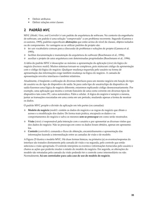 Definir atributos
Definir relações entre classes

2 PADRÃO MVC
MVC (Model, View, and Controller) é um padrão de arquitetura de software. No contexto da engenharia
de software, um padrão é uma solução “comprovada” a um problema recorrente. Segundo (Gamma e
co-autores, 1995), padrões especificam abstrações que estão acima do nível de classes, objetos isolados
ou de componentes. As vantagens ao se utilizar padrões de projeto são:
◊ ter um vocabulário comum para a discussão de problemas e soluções de projeto (Gamma et al.
1995);
◊ facilitar documentação e manutenção da arquitetura do software (Buschmann et al., 1996);
◊ auxiliar o projeto de uma arquitetura com determinadas propriedades (Buschmann et al., 1996).
A idéia do padrão MVC é desacoplar ao máximo a apresentação da aplicação (view) da lógica do
negócio (business model). Muitos sistemas tornam-se complexos, pois misturam código da apresentação
com o código da lógica do negócio. Qualquer mudança requerida pelo usuário na forma de
apresentação das informações exige também mudança na lógica do negócio. A camada de
apresentação envolve interfaces e também relatórios.
Atualmente, é freqüente a utilização de diversas interfaces para um mesmo negócio em função do tipo
de usuário ou do tipo de dispositivo de saída. Se para cada tipo de usuário/tipo de dispositivo de
saída fizermos uma lógica de negócio diferente, estaremos replicando código desnecessariamente. Por
exemplo, uma aplicação que mostra o extrato bancário de uma conta corrente em diversos tipos de
dispositivo tais como PC, caixa automático, Palm e celular. A lógica do negócio é sempre a mesma,
juntar as transações executadas em uma conta em um período, mudando apenas a forma de mostrar
os dados.
O padrão MVC propõe a divisão da aplicação em três partes (ou camadas):
◊

Modelo do negócio (model): contém os dados do negócio e as regras do negócio que ditam o
acesso e a modificação dos dados. De forma mais prática, encapsula os dados e os
comportamentos do negócio e salva os mesmos sem se preocupar em como serão mostrados.

Visão (view): é responsável pela interação com o usuário e por apresentar as diversas visões que
dos dados do negócio. Não se preocupa em como os dados foram obtidos, apenas em apresentálos.
◊ Controle (controller): comanda o fluxo de obtenção, encaminhamento e apresentação das
informações fazendo a intermediação entre as camadas de visão e de modelo.
◊

A Figura 25 ilustra o modelo MVC. Há duas formas básicas, na primeira (a) os eventos/respostas da
interface são tratados diretamente pela camada de visão e na segunda, pelo controle que então
seleciona a visão apropriada. O controle interpreta os eventos e informações fornecidas pelo usuário e
chama as ações que poderão mudar o estado do modelo do negócio. Em seguida, as alterações do
modelo são retratadas pela camada da visão podendo ter o controle como intermediário ou não.
Normalmente, há um controlador para cada caso de uso do modelo do negócio.

35

 