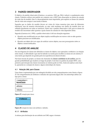 3 PADRÃO OBSERVADOR
O objetivo do padrão observador (Gamma e co-autores, 1995, pg. 294) é reduzir o acoplamento entre
classes. Podemos utilizar este padrão em conjunto com o MVC para desacoplar as classes da camada
de visão das do modelo. Este é o desacoplamento mais importante, pois separar as classes de controle
das de visão nem sempre é uma tarefa evidente.
Suponha que os dados do modelo devem ser vistos de várias maneiras (por meio de diferentes
interfaces), mas de maneira sincronizada, ou seja, cada mudança nos dados do modelo deve ser
refletida igualmente em todas as interfaces. Neste caso o padrão observador é útil, pois as classes do
modelo não necessitam saber quantas e quais classes da camada de visão dependem delas.
Segundo (Gamma et al., 1995), o padrão observador é útil nas situações seguintes:
◊

Quando uma modificação em um objeto implica modificações em outros e não se sabe quantos
objetos precisam ser modificados.

◊

Quando um objeto deve ser capaz de notificar outros objetos, mas sem pressupostos sobre os
objetos a serem notificados.

4 CLASSES DE ANÁLISE
Em um diagrama de classes são definidas as classes de objetos, suas operações e atributos e as relações
entre classes. A dificuldade é que não há método ou receita para escolher as classes de um sistema. É
uma tarefa que depende em grande parte da experiência do desenvolvedor.
Nas fases iniciais do projeto, as classes são chamadas de classes candidatas ou de análise, pois há
grande probabilidade que mudem ao longo do projeto. Com base no padrão de projeto MVC, uma
primeira aproximação das classes necessárias ao sistema pode ser feita. Antes de explicar como fazêla, apresenta-se a notação de classes e alguns estereótipos de classes.

4.1

Notação UML para Classes

Uma classe é representada por um retângulo dividido em três compartimentos como ilustra a figura
27. Os compartimentos de atributos e métodos são opcionais (figura 28). Um estereótipo define um
tipo para a classe.

<<estereótipo>>
NomeClasse
atributos
métodos
Figura 27: notação para classe.

Figura 28: notação de classe sem atributos e métodos.

4.1.1 Atributos
A sintaxe para declaração de um atributo em UML segue o formato:

37

 