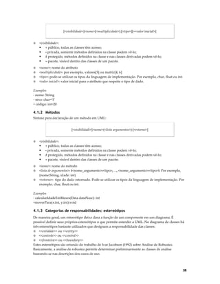 [<visibilidade>]<nome>[<multiplicidade>]:[<tipo>][=<valor inicial>]

◊

<visibilidade>:
+ público, todas as classes têm acesso;
- privada, somente métodos definidos na classe podem vê-lo;
# protegido, métodos definidos na classe e nas classes derivadas podem vê-lo;
~ pacote, visível dentro das classes de um pacote.

◊
◊

<nome>: nome do atributo
<multiplicidade>: por exemplo, valores[5] ou matriz[4, 6]
<tipo>: pode-se utilizar os tipos da linguagem de implementação. Por exemplo, char, float ou int.
<valor inicial>: valor inicial para o atributo que respeite o tipo de dado.

◊
◊

Exemplos
- nome: String
- sexo: char=’f’
+ código: int=20

4.1.2 Métodos
Sintaxe para declaração de um método em UML:
[<visibilidade>]<nome>(<lista argumentos>):[<retorno>]

◊

<visibilidade>:
+ público, todas as classes têm acesso;
- privada, somente métodos definidos na classe podem vê-lo;
# protegido, métodos definidos na classe e nas classes derivadas podem vê-lo;
~ pacote, visível dentro das classes de um pacote.

◊
◊

<nome>: nome do método
<lista de argumentos>: (<nome_argumento>:<tipo>, ..., <nome_argumento>:<tipo>). Por exemplo,
(nome:String, idade: int)
<retorno>: tipo do dado retornado. Pode-se utilizar os tipos da linguagem de implementação. Por
exemplo, char, float ou int.

◊

Exemplos
- calcularIdadeEmMeses(Data dataNasc): int
+moverPara(x:int, y:int):void

4.1.3 Categorias de responsabilidades: estereótipos
De maneira geral, um estereótipo deixa clara a função de um componente em um diagrama. É
possível definir seus próprios estereótipos o que permite estender a UML. No diagrama de classes há
três estereótipos bastante utilizados que designam a responsabilidade das classes:
◊ <<entidade>> ou <<entity>>
◊ <<controle>> ou <<control>>
◊ <<fronteira>> ou <<boundary>>
Estes estereótipos são oriundo do trabalho de Ivar Jacobson (1992) sobre Análise de Robustez.
Basicamente, a análise de robustez permite determinar preliminarmente as classes de análise
baseando-se nas descrições dos casos de uso.

38

 