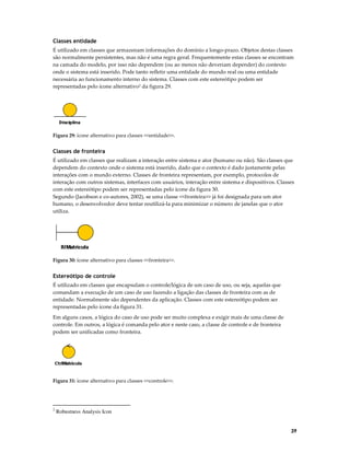 Classes entidade
É utilizado em classes que armazenam informações do domínio a longo-prazo. Objetos destas classes
são normalmente persistentes, mas não é uma regra geral. Frequentemente estas classes se encontram
na camada do modelo, por isso não dependem (ou ao menos não deveriam depender) do contexto
onde o sistema está inserido. Pode tanto refletir uma entidade do mundo real ou uma entidade
necessária ao funcionamento interno do sistema. Classes com este estereótipo podem ser
representadas pelo ícone alternativo2 da figura 29.

Figura 29: ícone alternativo para classes <<entidade>>.

Classes de fronteira
É utilizado em classes que realizam a interação entre sistema e ator (humano ou não). São classes que
dependem do contexto onde o sistema está inserido, dado que o contexto é dado justamente pelas
interações com o mundo externo. Classes de fronteira representam, por exemplo, protocolos de
interação com outros sistemas, interfaces com usuários, interação entre sistema e dispositivos. Classes
com este estereótipo podem ser representadas pelo ícone da figura 30.
Segundo (Jacobson e co-autores, 2002), se uma classe <<fronteira>> já foi designada para um ator
humano, o desenvolvedor deve tentar reutilizá-la para minimizar o número de janelas que o ator
utiliza.

Figura 30: ícone alternativo para classes <<fronteira>>.

Estereótipo de controle
É utilizado em classes que encapsulam o controle/lógica de um caso de uso, ou seja, aquelas que
comandam a execução de um caso de uso fazendo a ligação das classes de fronteira com as de
entidade. Normalmente são dependentes da aplicação. Classes com este estereótipo podem ser
representadas pelo ícone da figura 31.
Em alguns casos, a lógica do caso de uso pode ser muito complexa e exigir mais de uma classe de
controle. Em outros, a lógica é comanda pelo ator e neste caso, a classe de controle e de fronteira
podem ser unificadas como fronteira.

Figura 31: ícone alternativo para classes <<controle>>.

2

Robustness Analysis Icon

39

 