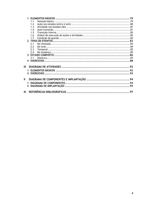 1 ELEMENTOS BÁSICOS ................................................................................79
1.1
1.2
1.3
1.4
1.5
1.6
1.7

Notação básica .....................................................................................79
Ação nos estados (entry e exit) ..................................................................80
Atividade nos estados (do) .......................................................................81
Auto-transição......................................................................................81
Transição interna ..................................................................................82
Ordem de execução de ações e atividades.....................................................82
Condição de guarda................................................................................83

2 TIPOS DE EVENTOS...................................................................................83
2.1
2.2
2.3
2.4

De chamada.........................................................................................83
De sinal ..............................................................................................84
Temporal ............................................................................................85
De mudança.........................................................................................85

3 ESTADO COMPOSTO..................................................................................86
3.1

Histórico.............................................................................................87

4 EXERCÍCIOS ............................................................................................88

IX

DIAGRAMA DE ATIVIDADES ..................................................................... 92
1 ELEMENTOS BÁSICOS ................................................................................92
2 EXERCÍCIOS ............................................................................................93

X

DIAGRAMA DE COMPONENTES E IMPLANTAÇÃO ............................................ 94
1 DIAGRAMA DE COMPONENTES......................................................................94
2 DIAGRAMA DE IMPLANTAÇÃO ......................................................................95

XI

REFERÊNCIAS BIBLIOGRÁFICAS ................................................................ 97

4

 