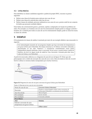 4.2

Linhas Mestras

Para identificar as classes candidatas seguindo o padrão de projeto MVC, executar os passos
seguintes:
Definir uma classe de fronteira para cada par ator-caso de uso
Definir uma classe de controle para cada caso de uso
◊ Definir classes de entidade: procurar substantivos nos casos de uso e pontos onde há um conjunto
de dados que possuem unidade (objeto).
◊
◊

Estas linhas são extremamente gerais e, portanto, sujeitas a adaptações em função do problema em
mãos. Por exemplo, se a fronteira com um ator for extremamente simples pode-se conjugar controle e
fronteira. Se o controle para todos os casos de uso for extremamente simples, pode-se colocá-los numa
só classe de controle.

5 EXEMPLO
O levantamento de classes de análise é mostrado por meio de um exemplo didático cujo enunciado é o
seguinte:
Um meteorologista necessita de um programa simples que faça conversões de temperaturas
em graus Celsius para Fahrenheit. Ele deseja armazenar as 10 últimas conversões realizadas,
denominadas no seu todo “histórico”, e visualizá-las constantemente numa janela
independente daquela destinada a fazer a conversão. Se por acaso o usuário fechar a janela do
histórico, ele deve ter algum modo de reabri-la. Uma conversão é formada pela data, hora,
valor em Celsius e em Fahrenheit.

A partir do enunciado, elaborou-se o diagrama de casos de uso da figura 53. Notar que não
preocupação com a ordem de execução dos casos de uso e com o fluxo de dados (o fato de consultar
histórico utilizar os mesmos dados manipulados por atualizar histórico).

Figura 32: Diagrama de casos de uso para conversor de graus Celsius para Fahrenheit.
TABELA 5: DESCRIÇÃO DO CASO DE USO CONVERTER.

Nome do caso de uso
Descrição
Ator Envolvido
Pré-condições
Pós-condições
Fluxo Básico
Ator
Solicitar conversão de uma
temperatura em graus Celsius

Converter Celsius Fahrenheit
Permite ao meteorologista realizar várias conversões de
Celsius para Fahrenheit e as armazena em um histórico.
Meteorologista
Sessão iniciada
Conversão realizada
Sistema

{Obter valor}

40

 