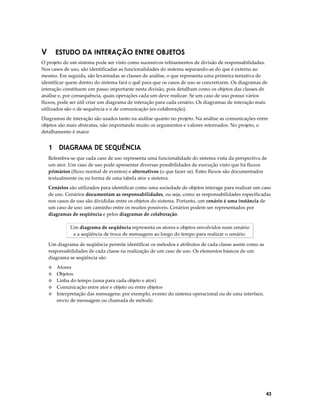 V

ESTUDO DA INTERAÇÃO ENTRE OBJETOS

O projeto de um sistema pode ser visto como sucessivos refinamentos de divisão de responsabilidades.
Nos casos de uso, são identificadas as funcionalidades do sistema separando-as do que é externo ao
mesmo. Em seguida, são levantadas as classes de análise, o que representa uma primeira tentativa de
identificar quem dentro do sistema fará o quê para que os casos de uso se concretizem. Os diagramas de
interação constituem um passo importante nesta divisão, pois detalham como os objetos das classes de
análise e, por consequência, quais operações cada um deve realizar. Se um caso de uso possui vários
fluxos, pode ser útil criar um diagrama de interação para cada cenário. Os diagramas de interação mais
utilizados são o de sequência e o de comunicação (ex-colaboração).
Diagramas de interação são usados tanto na análise quanto no projeto. Na análise as comunicações entre
objetos são mais abstratas, não importando muito os argumentos e valores retornados. No projeto, o
detalhamento é maior

1 DIAGRAMA DE SEQUÊNCIA
Relembra-se que cada caso de uso representa uma funcionalidade do sistema vista da perspectiva de
um ator. Um caso de uso pode apresentar diversas possibilidades de execução visto que há fluxos
primários (fluxo normal de eventos) e alternativos (o que fazer se). Estes fluxos são documentados
textualmente ou na forma de uma tabela ator x sistema.
Cenários são utilizados para identificar como uma sociedade de objetos interage para realizar um caso
de uso. Cenários documentam as responsabilidades, ou seja, como as responsabilidades especificadas
nos casos de uso são divididas entre os objetos do sistema. Portanto, um cenário é uma instância de
um caso de uso: um caminho entre os muitos possíveis. Cenários podem ser representados por
diagramas de seqüência e pelos diagramas de colaboração.
Um diagrama de seqüência representa os atores e objetos envolvidos num cenário
e a seqüência de troca de mensagens ao longo do tempo para realizar o cenário.
Um diagrama de seqüência permite identificar os métodos e atributos de cada classe assim como as
responsabilidades de cada classe na realização de um caso de uso. Os elementos básicos de um
diagrama se seqüência são
Atores
Objetos
Linha do tempo (uma para cada objeto e ator)
◊ Comunicação entre ator e objeto ou entre objetos
◊ Interpretação das mensagens: por exemplo, evento do sistema operacional ou de uma interface,
envio de mensagem ou chamada de método
◊
◊
◊

43

 