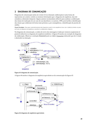 2 DIAGRAMA DE COMUNICAÇÃO
Diagrama de comunicação (antes da versão 2.0 era chamado colaboração) é outra forma de
representar um cenário: contém as mesmas informações que o diagrama de seqüência, mas não
considera a dimensão temporal. Alguns autores recomendam utilizá-lo para analisar a colaboração
das classes de realização de um caso de uso (Jacobson e co-autores, 1999), pois facilita a identificação
das classes que colaboram de forma mais próxima e, por conseqüência, a identificação de pacotes de
análise.
Visual Paradigm: Para gerar automaticamente este diagrama a partir do de seqüência clicar com o botão da direita no pano
de fundo do diagrama de seqüência e escolher to collaboration diagram.

No diagrama de comunicação, a ordem de envio das mensagens é dada por números seqüenciais (é
possível utilizá-los no diagrama de seqüência também). A figura 43 mostra um exemplo de diagrama
de colaboração. Observar a restrição {transient} junto ao objeto Transaction indicando que ele é criado
e destruído na interação.

Figura 43: diagrama de comunicação.

A figura 44 mostra o diagrama de seqüência equivalente ao de comunicação da figura 43.

Figura 44: diagrama de seqüência equivalente.

49

 