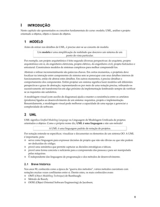 I

INTRODUÇÃO

Neste capítulo são apresentados os conceitos fundamentais do curso: modelo, UML, análise e projeto
orientado a objetos, objeto e classes de objetos.

1 MODELO
Antes de entrar nos detalhes de UML, é preciso ater-se ao conceito de modelo.
Um modelo é uma simplificação da realidade que descreve um sistema de um
ponto de vista particular.
Por exemplo, um projeto arquitetônico é feito segundo diversas perspectivas: do arquiteto, projeto
arquitetônico em si, do engenheiro eletricista, projeto elétrico, do engenheiro civil, projeto hidráulico e
estrutural. Construímos modelos de sistemas complexos para melhor compreendê-los.
Abstrair e refinar incrementalmente são palavras-chaves. Em certos momentos, o projetista deve
focalizar na interação entre componentes do sistema sem se preocupar com seus detalhes internos de
funcionamento, então ele abstrai estes detalhes. Em outros momentos, é preciso detalhar o
comportamento dos componentes. Enfim projetar um sistema significa fazer modelos sob diferentes
perspectivas e graus de abstração, representando-os por meio de uma notação precisa, refinando-os
sucessivamente até transformá-los em algo próximo da implementação lembrando sempre de verificar
se os requisitos são satisfeitos.
A modelagem visual (com auxílio de diagramas) ajuda a manter a consistência entre os artefatos
(produtos) ligados ao desenvolvimento de um sistema: requisitos, projeto e implementação.
Resumidamente, a modelagem visual pode melhorar a capacidade de uma equipe a gerenciar a
complexidade de software.

2 UML
UML significa Unified Modeling Language ou Linguagem de Modelagem Unificada de projetos
orientados a objetos. Como o próprio nome diz, UML é uma linguagem e não um método!
A UML é uma linguagem padrão de notação de projetos.
Por notação entende-se especificar, visualizar e documentar os elementos de um sistema OO. A UML
é importante, pois:
◊ serve como linguagem para expressar decisões de projeto que não são óbvias ou que não podem
ser deduzidas do código;
◊ provê uma semântica que permite capturar as decisões estratégicas e táticas;
◊ provê uma forma concreta o suficiente para a compreensão das pessoas e para ser manipulada
pelas máquinas.
◊ É independente das linguagens de programação e dos métodos de desenvolvimento.

2.1

Breve histórico

Nos anos 90, conhecida como a época da “guerra dos métodos”, vários métodos coexistiam com
notações muitas vezes conflitantes entre si. Dentre estes, os mais conhecidos eram:
◊ OMT (Object Modelling Technique) de Rumbaugh;
◊ Método de Booch;
◊ OOSE (Object Oriented Software Engineering) de Jacobson;

5

 