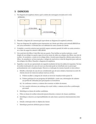 5 EXERCÍCIOS
1.

No diagrama de seqüência abaixo qual a ordem das mensagens enviadas (m1 e m2):
sd Exercício
:A

:B

:C

3.1 *[i:=1..2] m()
3.1.1 *[i:=1..3] m2( )

2.

Desenhe o diagrama de comunicação equivalente ao diagrama de seqüência anterior.

3.

Faça um diagrama de seqüência para representar um cliente que efetua uma retirada R$50,00 em
um caixa automático. A retirada deve ser debitada da conta corrente do cliente.

4.

Complete o exercício anterior para permitir saques somente quando há saldo na conta corrente e
se o valor do saque for inferior a R$1.000,00.

5.

Um casal tem três filhos. Cada filho tem seu quarto. Para facilitar as tarefas matinais, o casal
dispõe de um relógio no quarto capaz de enviar sinais de rádio aos relógios dos filhos, mas não de
receber. Ao anoitecer, o casal seta no relógio deles o horário para despertar, idêntico para todos os
filhos. Ao amanhecer, na hora marcada, o relógio do casal envia o sinal de despertar para cada um
dos relógios dos filhos. Desenhe o diagrama de seqüência.

6.

Suponha o caso de uso apresentado em seguida resultante da fase de análise de requisitos. Na fase
de análise (realização dos casos de uso) sua descrição pode ser detalhada sem se preocupar
profundamente com a implementação. Descreva a realização do mesmo fazendo os itens abaixo:
a.

Detalhe a descrição do caso de uso considerando que ele será voltado a funcionar na web. Os
clientes devem ter meios de realizar reservas on-line:
i)

Podem escolher a categoria de veículo ao invés de visualizar todos (passo 5).

ii) Podem participar de um programa de fidelidade e, neste caso, informações de cadastro
(ou perfil) são utilizadas para pré-popular os formulários.
iii) Ao confirmar a reserva, o sistema deve mostrar os dados da mesma.
iv) Se o usuário informou um endereço de e-mail válido, o sistema envia-lhe a confirmação
por email.
b.

Identifique as classes de análise candidatas.

c.

Filtre as classes de análise reduzindo (possivelmente) o número de classes candidatas

d. Identifique e descreva as responsabilidades de cada classe e possíveis relacionamentos entre
elas
e.

Estude a interação entre os objetos das classes

f.

Identifique possíveis atributos para as classes

51

 