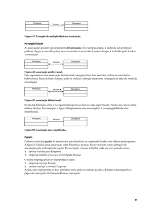 Professor

1

leciona

1..*

Disciplina

Figura 47: Exemplo de multiplicidade em associação.

Navegabilidade
As associações podem opcionalmente direcionadas. No exemplo abaixo, a partir de um professor
pode-se chegar a uma disciplina, mas o caminho inverso não é possível o que é indicado pelo X sobre
a associação.
Professor

leciona

Disciplina

Figura 48: associação unidirecional.
Para representar uma associação bidirecional, navegável nos dois sentidos, utiliza-se uma flecha
bidirecional. Para facilitar a leitura, pode-se indicar a direção da mesma (triângulo ao lado do nome da
associação).
Professor

leciona

Disciplina

Figura 49: associação bidirecional.
Se não há definição sobre a navegabilidade pode-se deixá-la não-especificada. Neste caso, não se deve
utilizar flechas. Por exemplo, a figura 50 representa uma associação 1:1 de navegabilidade nãoespecificada.
Professor

leciona

Disciplina

Figura 50: associação não-especificada.

Papéis
Podemos associar papéis às associações para clarificar as responsabilidades dos objetos participantes.
A figura 51 ilustra uma associação entre Empresa e pessoa. Para evitar um nome ambíguo de
associação pela utilização de papéis. Por exemplo, o nome trabalha pode ser interpretado como:
◊ pessoa trabalha para Empresa
◊ empresa trabalha (presta um serviço) para Pessoa;
O nome emprega pode ser interpretado como:
◊ empresa emprega Pessoa;
◊ pessoa emprega (contrata) Empresa
Assim, para representar os dois primeiros itens pode-se utilizar papéis, a Empresa desempenha o
papel de empregador de Pessoa e Pessoa, empregado.

54

 
