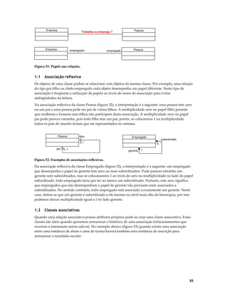 Empresa

Trabalha ou emprega ?

Empresa

empregador

empregado

Pessoa

Pessoa

Figura 51: Papéis nas relações.

1.1

Associação reflexiva

Os objetos de uma classe podem se relacionar com objetos da mesma classe. Por exemplo, uma relação
do tipo pai-filho ou chefe-empregado cada objeto desempenha um papel diferente. Neste tipo de
associação é freqüente a utilização de papéis ao invés de nome de associação para evitar
ambigüidades na leitura.
Na associação reflexiva da classe Pessoa (figura 52), a interpretação é a seguinte: uma pessoa tem zero
ou um pai e uma pessoa pode ser pai de vários filhos. A multiplicidade zero no papel filho permite
que mulheres e homens sem filhos não participem desta associação. A multiplicidade zero no papel
pai pode parecer estranha, pois todo filho tem um pai, porém, se colocarmos 1 na multiplicidade,
todos os pais do mundo teriam que ser representados no sistema.

Pessoa

filho

Empregado

0..*
pai

0..1

gerente

subordinado
0..*

1

Figura 52: Exemplos de associações reflexivas.
Na associação reflexiva da classe Empregado (figura 52), a interpretação é a seguinte: um empregado
que desempenha o papel de gerente tem zero ou mais subordinados. Pode parecer estranho um
gerente sem subordinados, mas se colocássemos 1 ao invés de zero na multiplicidade no lado do papel
subordinado, todo empregado teria que ter ao menos um subordinado. Portanto, este zero significa
que empregados que não desempenham o papel de gerente não precisam estar associados a
subordinados. No sentido contrário, todo empregado está associado a exatamente um gerente. Neste
caso, define-se que um gerente é subordinado a ele mesmo no nível mais alto da hierarquia, por isso
podemos deixar multiplicidade igual a 1 no lado gerente.

1.2

Classes associativas

Quando uma relação associativa possui atributos próprios pode-se criar uma classe associativa. Estas
classes são úteis quando queremos armazenar o histórico de uma associação (relacionamentos que
ocorrem e interessam serem salvos). No exemplo abaixo (figura 53) quando existir uma associação
entre uma instância de aluno e uma de turma haverá também uma instância de inscrição para
armazenar o resultado escolar.

55

 