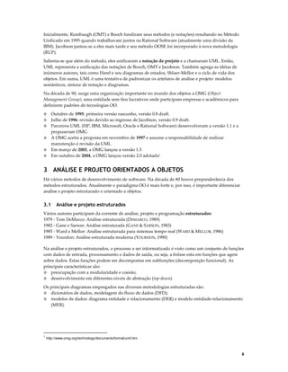 Inicialmente, Rumbaugh (OMT) e Booch fundiram seus métodos (e notações) resultando no Método
Unificado em 1995 quando trabalhavam juntos na Rational Software (atualmente uma divisão da
IBM). Jacobson juntou-se a eles mais tarde e seu método OOSE foi incorporado à nova metodologia
(RUP).
Salienta-se que além do método, eles unificaram a notação de projeto e a chamaram UML. Então,
UML representa a unificação das notações de Booch, OMT e Jacobson. Também agrega as idéias de
inúmeros autores, tais como Harel e seu diagramas de estados, Shlaer-Mellor e o ciclo de vida dos
objetos. Em suma, UML é uma tentativa de padronizar os artefatos de análise e projeto: modelos
semânticos, sintaxe de notação e diagramas.
Na década de 90, surge uma organização importante no mundo dos objetos a OMG (Object
Management Group), uma entidade sem fins lucrativos onde participam empresas e acadêmicos para
definirem padrões de tecnologias OO.
Outubro de 1995: primeira versão rascunho, versão 0.8 draft.
Julho de 1996: revisão devido ao ingresso de Jacobson, versão 0.9 draft.
Parceiros UML (HP, IBM, Microsoft, Oracle e Rational Software) desenvolveram a versão 1.1 e a
propuseram OMG
◊ A OMG aceita a proposta em novembro de 1997 e assume a responsabilidade de realizar
manutenção é revisão da UML
◊ Em março de 2003, a OMG lançou a versão 1.5
◊ Em outubro de 2004, a OMG lançou versão 2.0 adotada1
◊
◊
◊

3 ANÁLISE E PROJETO ORIENTADOS A OBJETOS
Há vários métodos de desenvolvimento de software. Na década de 80 houve preponderância dos
métodos estruturados. Atualmente o paradigma OO é mais forte e, por isso, é importante diferenciar
análise e projeto estruturado e orientado a objetos.

3.1

Análise e projeto estruturados

Vários autores participam da corrente de análise, projeto e programação estruturados:
1979 - Tom DeMarco: Análise estruturada (DEMARCO, 1989)
1982 - Gane e Sarson: Análise estruturada (GANE & SARSON, 1983)
1985 - Ward e Mellor: Análise estruturada para sistemas tempo real (WARD & MELLOR, 1986)
1989 - Yourdon: Análise estruturada moderna (YOURDON, 1990)
Na análise e projeto estruturados, o processo a ser informatizado é visto como um conjunto de funções
com dados de entrada, processamento e dados de saída, ou seja, a ênfase esta em funções que agem
sobre dados. Estas funções podem ser decompostas em subfunções (decomposição funcional). As
principais características são:
◊ preocupação com a modularidade e coesão;
◊ desenvolvimento em diferentes níveis de abstração (top-down).
Os principais diagramas empregados nas diversas metodologias estruturadas são:
◊ dicionários de dados, modelagem do fluxo de dados (DFD);
◊ modelos de dados: diagrama entidade e relacionamento (DER) e modelo entidade-relacionamento
(MER).

1

http://www.omg.org/technology/documents/formal/uml.htm

6

 