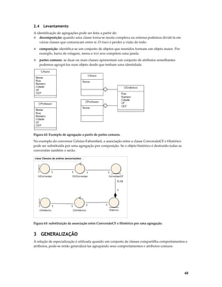 2.4

Levantamento

A identificação de agregações pode ser feita a partir de:
◊ decomposição: quando uma classe torna-se muita complexa ou extensa podemos dividi-la em
várias classes que comunicam entre si. O risco é perder a visão do todo.
◊

composição: identifica-se um conjunto de objetos que reunidos formam um objeto maior. Por
exemplo, barra de rolagem, menu e text area compõem uma janela.

◊

partes comuns: se duas ou mais classes apresentam um conjunto de atributos semelhantes
podemos agrupá-los num objeto desde que tenham uma identidade.

Figura 62: Exemplo de agregação a partir de partes comuns.

No exemplo do conversor Celsius-Fahrenheit, a associação entre a classe ConversãoCF e Histórico
pode ser substituída por uma agregação por composição. Se o objeto histórico é destruído todas as
conversões também o serão.
class Classes de análise (associações)

1
IUConversao

1

1

1

CtrlConversao

ConversaoCF
0..10

1

1
:IUHistorico

1

1
CtrlHistorico

1
Historico

Figura 63: substituição da associação entre ConversãoCF e Histórico por uma agregação.

3 GENERALIZAÇÃO
A relação de especialização é utilizada quando um conjunto de classes compartilha comportamentos e
atributos, pode-se então generalizá-las agrupando seus comportamentos e atributos comuns.

60

 