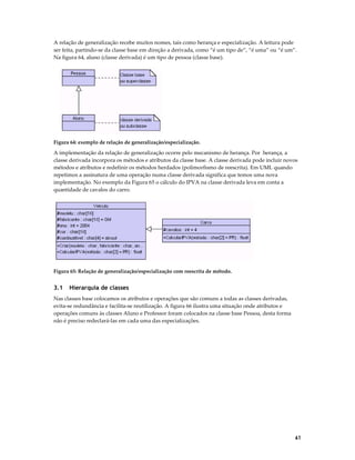 A relação de generalização recebe muitos nomes, tais como herança e especialização. A leitura pode
ser feita, partindo-se da classe base em direção a derivada, como “é um tipo de”, “é uma” ou “é um”.
Na figura 64, aluno (classe derivada) é um tipo de pessoa (classe base).

Figura 64: exemplo de relação de generalização/especialização.

A implementação da relação de generalização ocorre pelo mecanismo de herança. Por herança, a
classe derivada incorpora os métodos e atributos da classe base. A classe derivada pode incluir novos
métodos e atributos e redefinir os métodos herdados (polimorfismo de reescrita). Em UML quando
repetimos a assinatura de uma operação numa classe derivada significa que temos uma nova
implementação. No exemplo da Figura 65 o cálculo do IPVA na classe derivada leva em conta a
quantidade de cavalos do carro.

Figura 65: Relação de generalização/especialização com reescrita de método.

3.1

Hierarquia de classes

Nas classes base colocamos os atributos e operações que são comuns a todas as classes derivadas,
evita-se redundância e facilita-se reutilização. A figura 66 ilustra uma situação onde atributos e
operações comuns às classes Aluno e Professor foram colocados na classe base Pessoa, desta forma
não é preciso redeclará-las em cada uma das especializações.

61

 