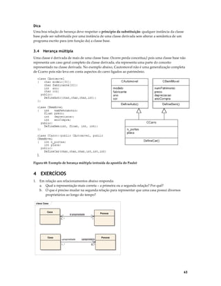 Dica
Uma boa relação de herança deve respeitar o princípio da substituição: qualquer instância da classe
base pode ser substituída por uma instância de uma classe derivada sem alterar a semântica de um
programa escrito para (em função da) a classe base.

3.4

Herança múltipla

Uma classe é derivada de mais de uma classe base. Ocorre perda conceitua,l pois uma classe base não
representa um caso geral completo da classe derivada, ela representa uma parte do conceito
representado na classe derivada. No exemplo abaixo, Cautomovel não é uma generalização completa
de Ccarro pois não leva em conta aspectos do carro ligados ao patrimônio.

Figura 68: Exemplo de herança múltipla (extraída da apostila do Paulo)

4 EXERCÍCIOS
1.

Em relação aos relacionamentos abaixo responda:
a. Qual a representação mais correta – a primeira ou a segunda relação? Por quê?
b. O que é preciso mudar na segunda relação para representar que uma casa possui diversos
proprietários ao longo do tempo?
class Casa

Casa

Casa

Pessoa

é propriedade
0..*

+propriedade
1..*

1

+proprietário

Pessoa

0..*

63

 