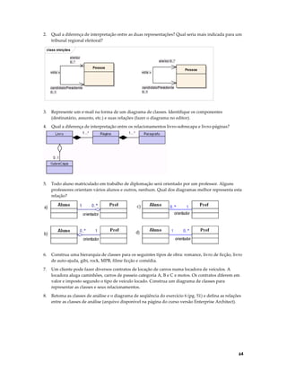 2.

Qual a diferença de interpretação entre as duas representações? Qual seria mais indicada para um
tribunal regional eleitoral?

class eleições
eleitor
0..*

eleitor 0..*
Pessoa

vota >

vota >

candidatoPresidente
0..1

Pessoa

candidatoPresidente
0..1

3.

Represente um e-mail na forma de um diagrama de classes. Identifique os componentes
(destinatário, assunto, etc.) e suas relações (fazer o diagrama no editor).

4.

Qual a diferença de interpretação entre os relacionamentos livro-sobrecapa e livro-páginas?

5.

Todo aluno matriculado em trabalho de diplomação será orientado por um professor. Alguns
professores orientam vários alunos e outros, nenhum. Qual dos diagramas melhor representa esta
relação?

6.

Construa uma hierarquia de classes para os seguintes tipos de obra: romance, livro de ficção, livro
de auto-ajuda, gibi, rock, MPB, filme ficção e comédia.

7.

Um cliente pode fazer diversos contratos de locação de carros numa locadora de veículos. A
locadora aluga caminhões, carros de passeio categoria A, B e C e motos. Os contratos diferem em
valor e imposto segundo o tipo de veículo locado. Construa um diagrama de classes para
representar as classes e seus relacionamentos.

8.

Retoma as classes de análise e o diagrama de seqüência do exercício 6 (pg. 51) e defina as relações
entre as classes de análise (arquivo disponível na página do curso versão Enterprise Architect).

64

 