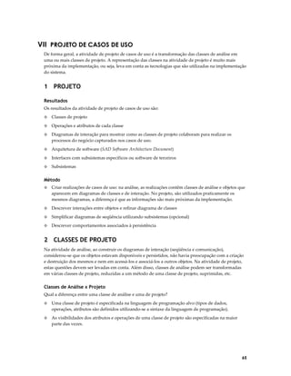 VII PROJETO DE CASOS DE USO
De forma geral, a atividade de projeto de casos de uso é a transformação das classes de análise em
uma ou mais classes de projeto. A representação das classes na atividade de projeto é muito mais
próxima da implementação, ou seja, leva em conta as tecnologias que são utilizadas na implementação
do sistema.

1 PROJETO
Resultados
Os resultados da atividade de projeto de casos de uso são:
◊

Classes de projeto

◊

Operações e atributos de cada classe

◊

Diagramas de interação para mostrar como as classes de projeto colaboram para realizar os
processos do negócio capturados nos casos de uso.

◊

Arquitetura de software (SAD Software Architecture Document)

◊

Interfaces com subsistemas específicos ou software de terceiros

◊

Subsistemas

Método
◊

Criar realizações de casos de uso: na análise, as realizações contêm classes de análise e objetos que
aparecem em diagramas de classes e de interação. No projeto, são utilizados praticamente os
mesmos diagramas, a diferença é que as informações são mais próximas da implementação.

◊

Descrever interações entre objetos e refinar diagrama de classes

◊

Simplificar diagramas de seqüência utilizando subsistemas (opcional)

◊

Descrever comportamentos associados à persistência

2 CLASSES DE PROJETO
Na atividade de análise, ao construir os diagramas de interação (seqüência e comunicação),
considerou-se que os objetos estavam disponíveis e persistidos, não havia preocupação com a criação
e destruição dos mesmos e nem em acessá-los e associá-los a outros objetos. Na atividade de projeto,
estas questões devem ser levadas em conta. Além disso, classes de análise podem ser transformadas
em várias classes de projeto, reduzidas a um método de uma classe de projeto, suprimidas, etc.

Classes de Análise x Projeto
Qual a diferença entre uma classe de análise e uma de projeto?
◊

Uma classe de projeto é especificada na linguagem de programação alvo (tipos de dados,
operações, atributos são definidos utilizando-se a sintaxe da linguagem de programação).

◊

As visibilidades dos atributos e operações de uma classe de projeto são especificadas na maior
parte das vezes.

65

 