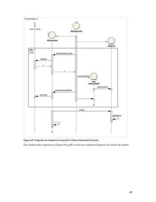 ‘ sd conv erter c-f

:meteorologista
:CtrlConv ersao

:IUConv ersao
:Historico
loop
[!FIM]

solicitarCelsius() :float
Celsius?

c
c
ConversaoCF(c)
conv
:Conv ersaoCF
adicionar(this)
mostrar(conv.getFahr())
conv.Fahr

salvar()
writeObject

Figura 69: Diagrama de seqüência (converter Celsius-Fahrenheit textual).

Das colaborações expressas na Figura 69, pode-se derivar o seguinte diagrama de classes de projeto.

67

 