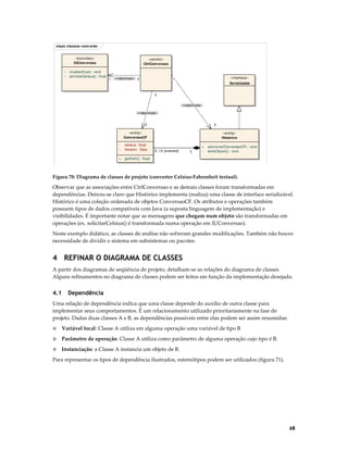class classes conv erter
«boundary»
IUConv ersao
~
~

mostrar(float) : void
solicitarCelsius() : float

«control»
CtrlConv ersao

1 «instantiate» 1

«interface»

1

Serializable
1
«instantiate»
«instantiate»
1

1

«entity»
Conv ersaoCF
-

celsius: float
Horario: Date

+

«entity»
Historico

getFahr() : float

0..10 {ordered}

1

+
-

adicionar(ConversaoCF) : void
writeObject() : void

Figura 70: Diagrama de classes de projeto (converter Celsius-Fahrenheit textual).

Observar que as associações entre CtrlConversao e as demais classes foram transformadas em
dependências. Deixou-se claro que Histórico implementa (realiza) uma classe de interface serializável.
Histórico é uma coleção ordenada de objetos ConversaoCF. Os atributos e operações também
possuem tipos de dados compatíveis com Java (a suposta linguagem de implementação) e
visibilidades. É importante notar que as mensagens que chegam num objeto são transformadas em
operações (ex. solicitarCelsius() é transformada numa operação em IUConversao).
Neste exemplo didático, as classes de análise não sofreram grandes modificações. Também não houve
necessidade de dividir o sistema em subsistemas ou pacotes.

4 REFINAR O DIAGRAMA DE CLASSES
A partir dos diagramas de seqüência de projeto, detalham-se as relações do diagrama de classes.
Alguns refinamentos no diagrama de classes podem ser feitos em função da implementação desejada.

4.1

Dependência

Uma relação de dependência indica que uma classe depende do auxílio de outra classe para
implementar seus comportamentos. É um relacionamento utilizado prioritariamente na fase de
projeto. Dadas duas classes A e B, as dependências possíveis entre elas podem ser assim resumidas:
◊

Variável local: Classe A utiliza em alguma operação uma variável de tipo B

◊

Parâmetro de operação: Classe A utiliza como parâmetro de alguma operação cujo tipo é B.

◊

Instanciação: a Classe A instancia um objeto de B.

Para representar os tipos de dependência ilustrados, estereótipos podem ser utilizados (figura 71).

68

 