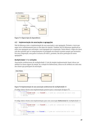 class Dependência

ClasseA
+

ClasseB

operacao(ClasseC) : void

«local»

«parameter»
«instantiate»

ClasseC

ClasseD

Figura 71: Alguns tipos de dependência.

4.2

Implementação de associações e agregações

Não há diferença entre a implementação de uma associação e uma agregação. Portanto, o texto que
segue serve indistintamente para os dois tipos de relações. Também não há diferenças significativas
entre uma agregação por associação e uma agregação por composição. Nesta última, a lógica da classe
todo deve garantir que os comportamentos se propagam em direção às partes sempre que necessário.
Em uma composição, uma parte é exclusiva do todo e, portanto, não deve participar de outras
agregações.

Multiplicidade 1:1 e variações
Associações unidirecionais de multiplicidade 1:1 são de simples implementação: basta colocar um
atributo na classe origem da relação. Se a relação for bidirecional, coloca-se um atributo em cada uma
das classes que participam da associação.
class Classe

ClasseA

ClasseB
1

1

Figura 72: Implementação de uma associação unidirecional de multiplicidade 1:1

O código abaixo ilustra uma implementação possível para a associação da figura 72.
1
2
3
4
5

class ClasseA {
Private ClasseB objB = new ClasseB(); // pode ser instanciado em outro local
// outros atributos
// métodos
}

O código abaixo ilustra uma implementação para uma associação bidirecional de multiplicidade 1:1.
1
2
3
4
5
6
7
8
9

class ClasseA {
Private ClasseB objB = new ClasseB(); // pode ser instanciado em outro local
// outros atributos
// métodos
}
class ClasseB {
Private Classe objA = new ClasseA(); // pode ser instanciado em outro local
// outros atributos
// métodos

69

 